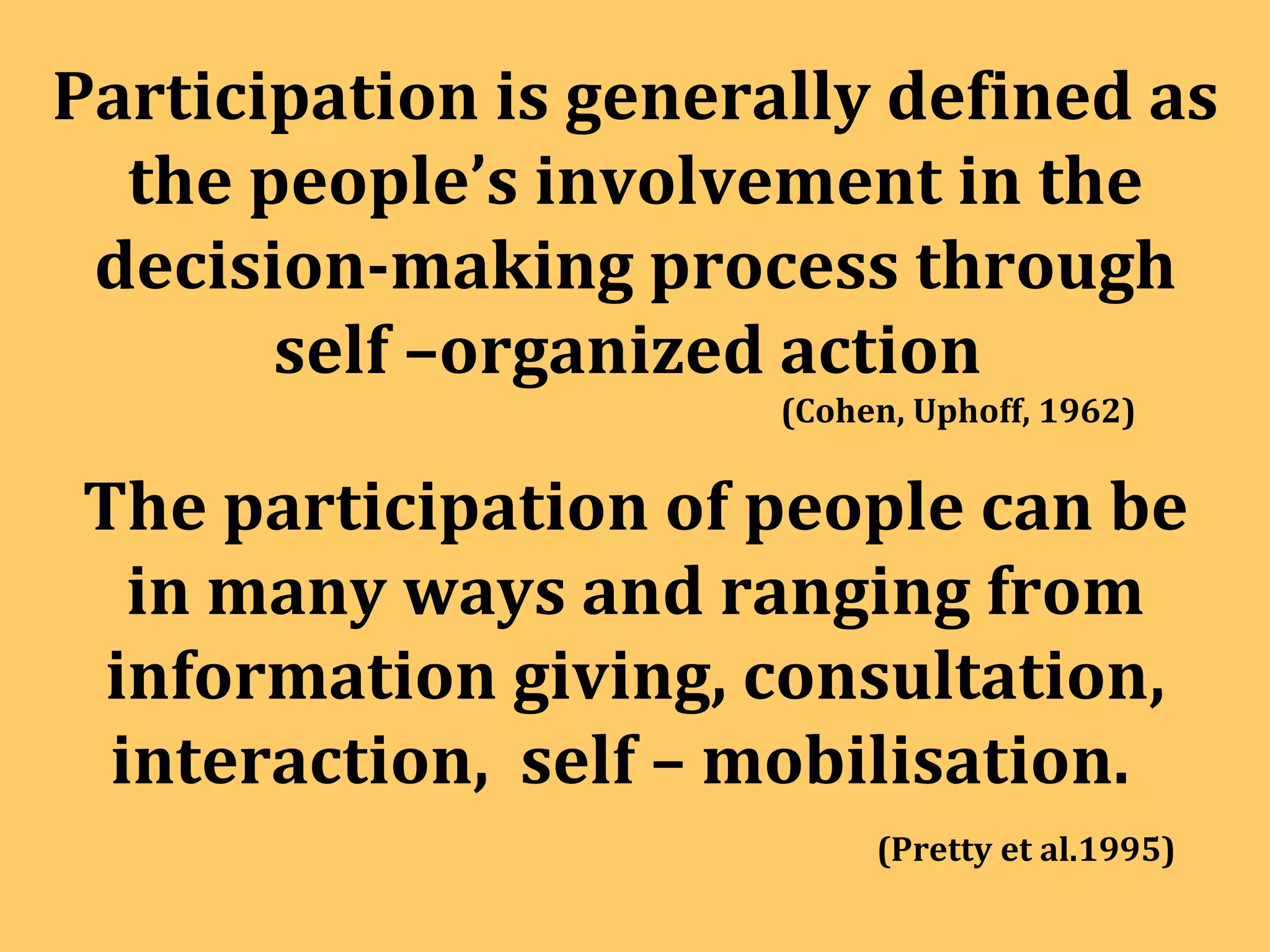 Participation is generally defined as the people’s involvement in the decision-making process through self –organized action  (Cohen, Uphoff, 1962) The participation of people can be in many ways and ranging from information giving, consultation, interaction,  self – mobilisation.  (Pretty et al.1995) 