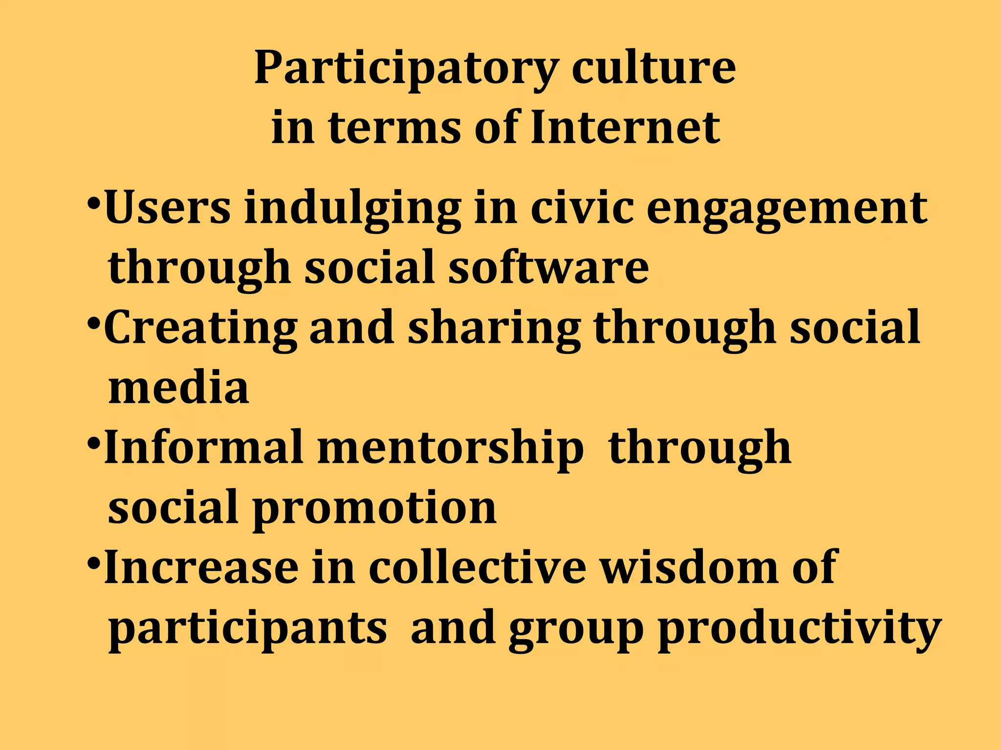 Participatory culture  in terms of Internet  Users indulging in civic engagement  through social software Creating and sharing through social  media Informal mentorship  through social promotion Increase in collective wisdom of  participants  and group productivity 