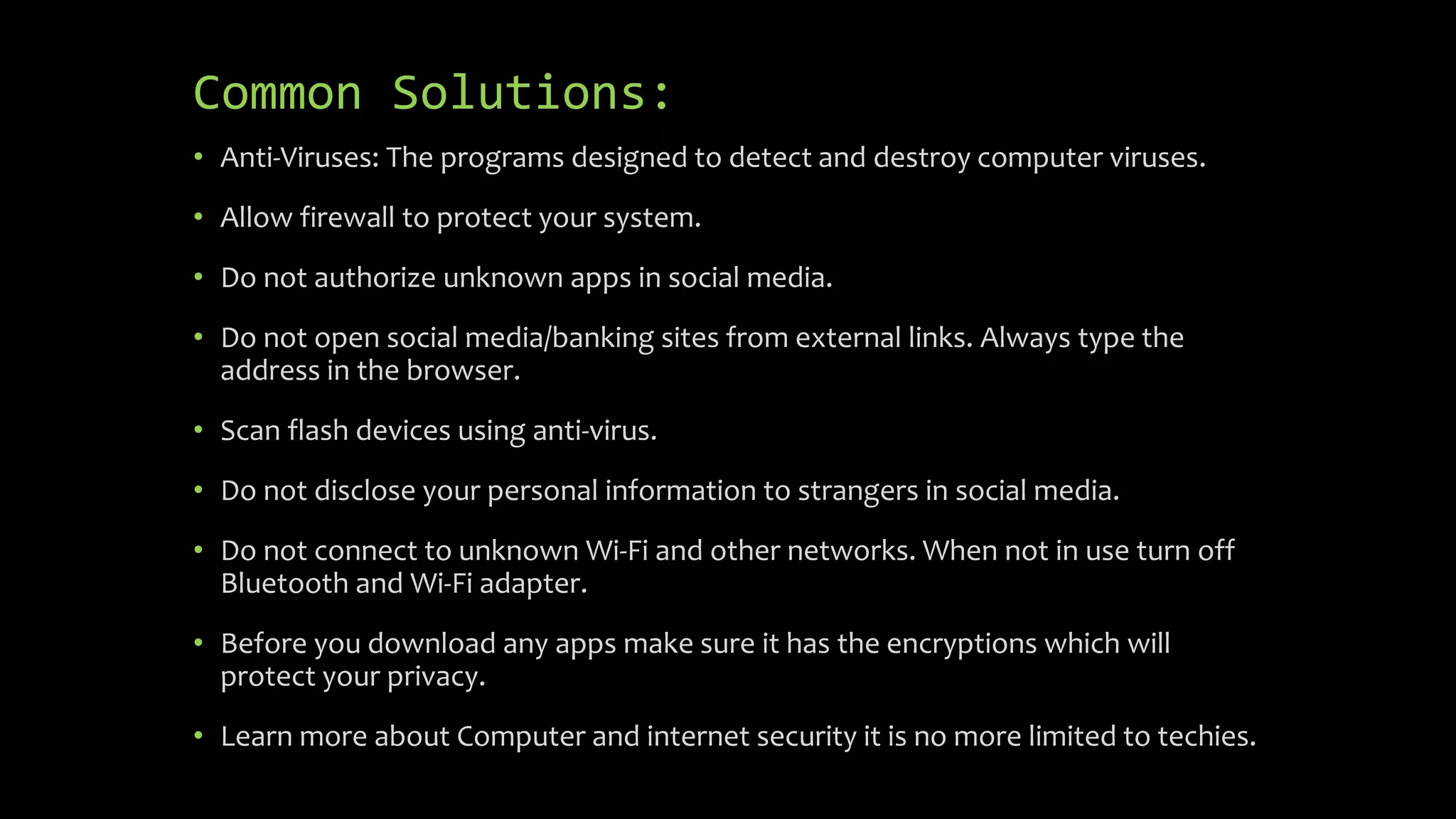 Common Solutions:
• Anti-Viruses: The programs designed to detect and destroy computer viruses.
• Allow firewall to protect your system.
• Do not authorize unknown apps in social media.
• Do not open social media/banking sites from external links. Always type the
address in the browser.
• Scan flash devices using anti-virus.
• Do not disclose your personal information to strangers in social media.
• Do not connect to unknown Wi-Fi and other networks. When not in use turn off
Bluetooth and Wi-Fi adapter.
• Before you download any apps make sure it has the encryptions which will
protect your privacy.
• Learn more about Computer and internet security it is no more limited to techies.
 