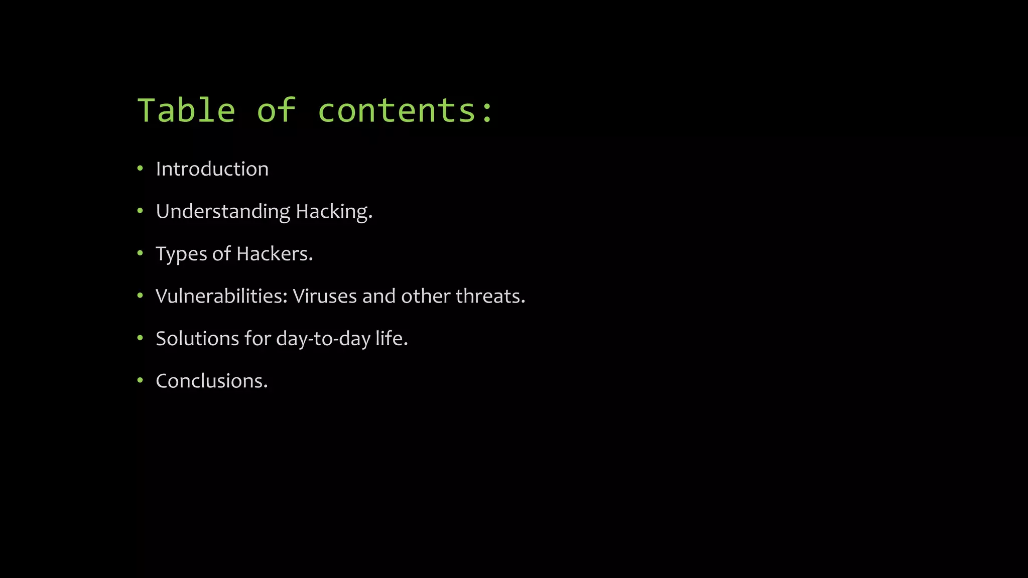 Table of contents:
• Introduction
• Understanding Hacking.
• Types of Hackers.
• Vulnerabilities: Viruses and other threats.
• Solutions for day-to-day life.
• Conclusions.
 
