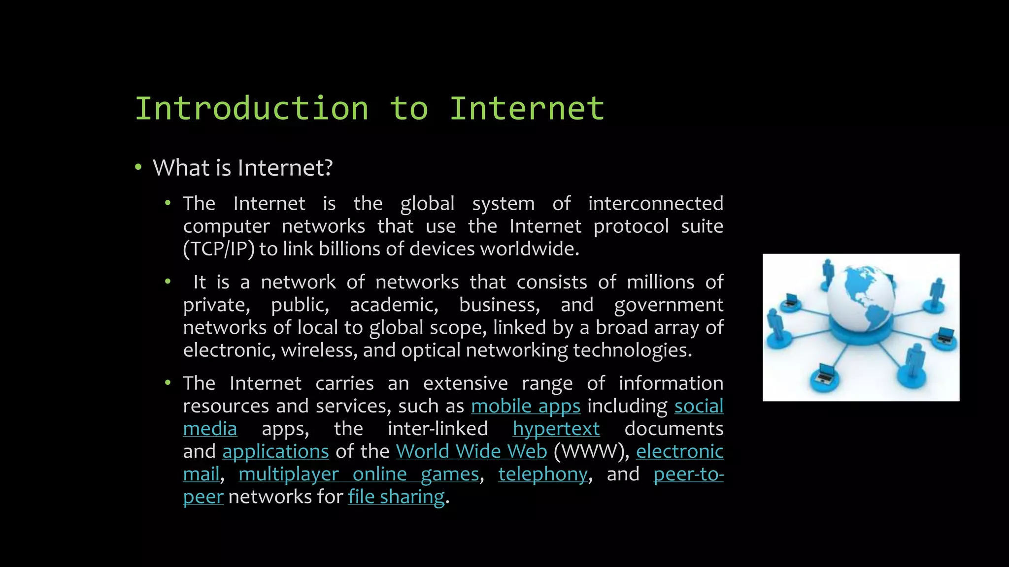 Introduction to Internet
• What is Internet?
• The Internet is the global system of interconnected
computer networks that use the Internet protocol suite
(TCP/IP) to link billions of devices worldwide.
• It is a network of networks that consists of millions of
private, public, academic, business, and government
networks of local to global scope, linked by a broad array of
electronic, wireless, and optical networking technologies.
• The Internet carries an extensive range of information
resources and services, such as mobile apps including social
media apps, the inter-linked hypertext documents
and applications of the World Wide Web (WWW), electronic
mail, multiplayer online games, telephony, and peer-to-
peer networks for file sharing.
 