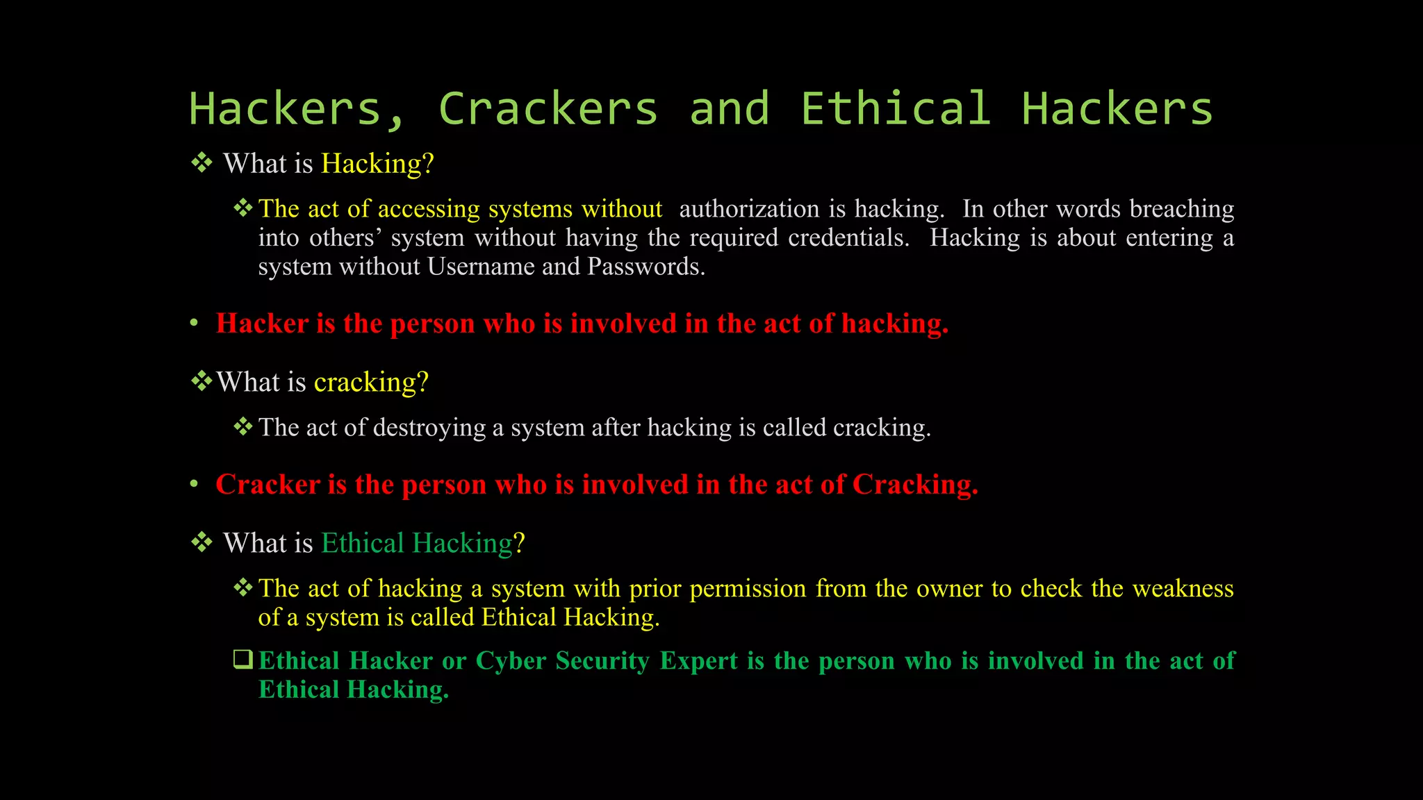 Hackers, Crackers and Ethical Hackers
 What is Hacking?
The act of accessing systems without authorization is hacking. In other words breaching
into others’ system without having the required credentials. Hacking is about entering a
system without Username and Passwords.
• Hacker is the person who is involved in the act of hacking.
What is cracking?
The act of destroying a system after hacking is called cracking.
• Cracker is the person who is involved in the act of Cracking.
 What is Ethical Hacking?
The act of hacking a system with prior permission from the owner to check the weakness
of a system is called Ethical Hacking.
Ethical Hacker or Cyber Security Expert is the person who is involved in the act of
Ethical Hacking.
 