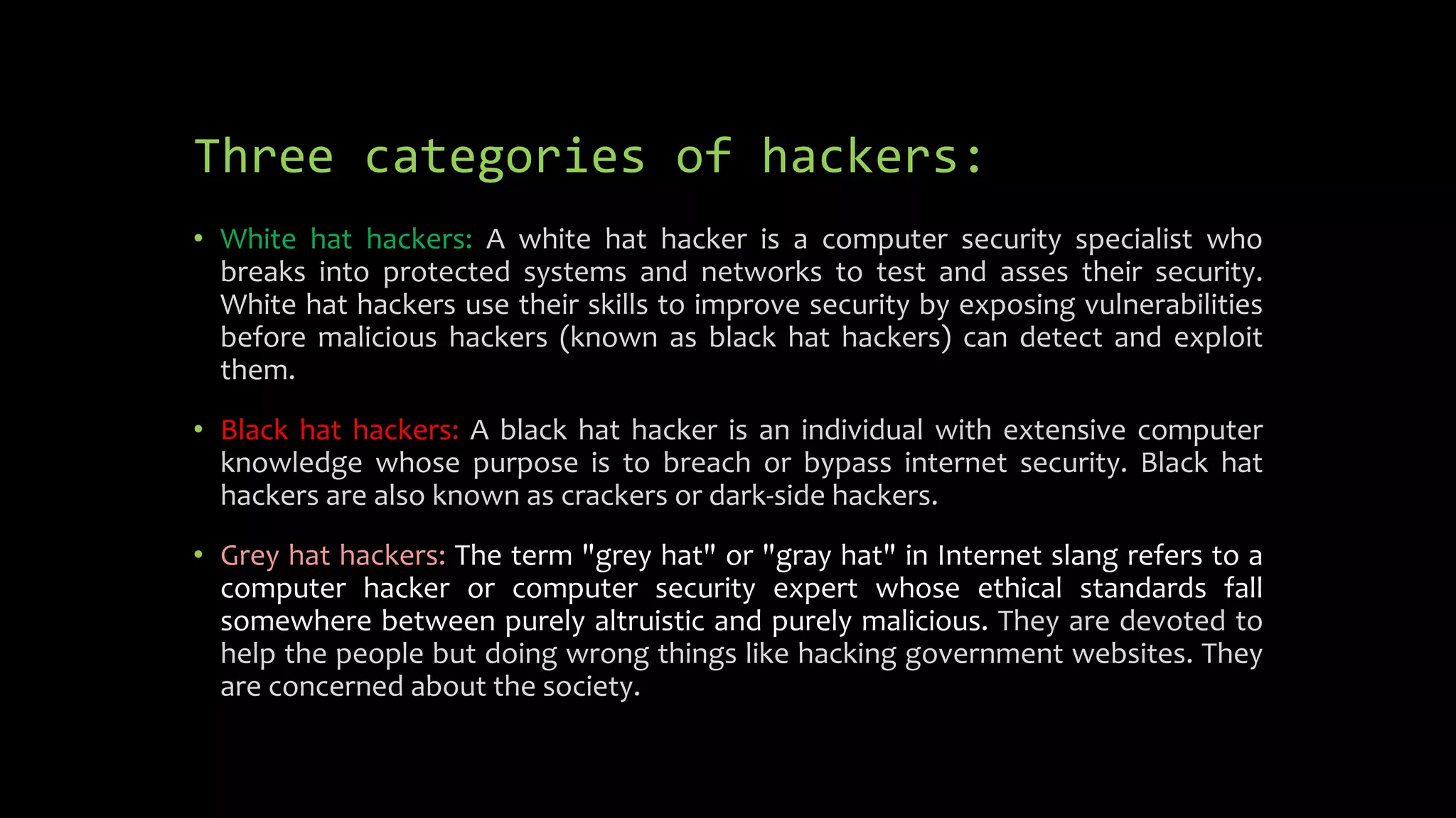 Three categories of hackers:
• White hat hackers: A white hat hacker is a computer security specialist who
breaks into protected systems and networks to test and asses their security.
White hat hackers use their skills to improve security by exposing vulnerabilities
before malicious hackers (known as black hat hackers) can detect and exploit
them.
• Black hat hackers: A black hat hacker is an individual with extensive computer
knowledge whose purpose is to breach or bypass internet security. Black hat
hackers are also known as crackers or dark-side hackers.
• Grey hat hackers: The term "grey hat" or "gray hat" in Internet slang refers to a
computer hacker or computer security expert whose ethical standards fall
somewhere between purely altruistic and purely malicious. They are devoted to
help the people but doing wrong things like hacking government websites. They
are concerned about the society.
 
