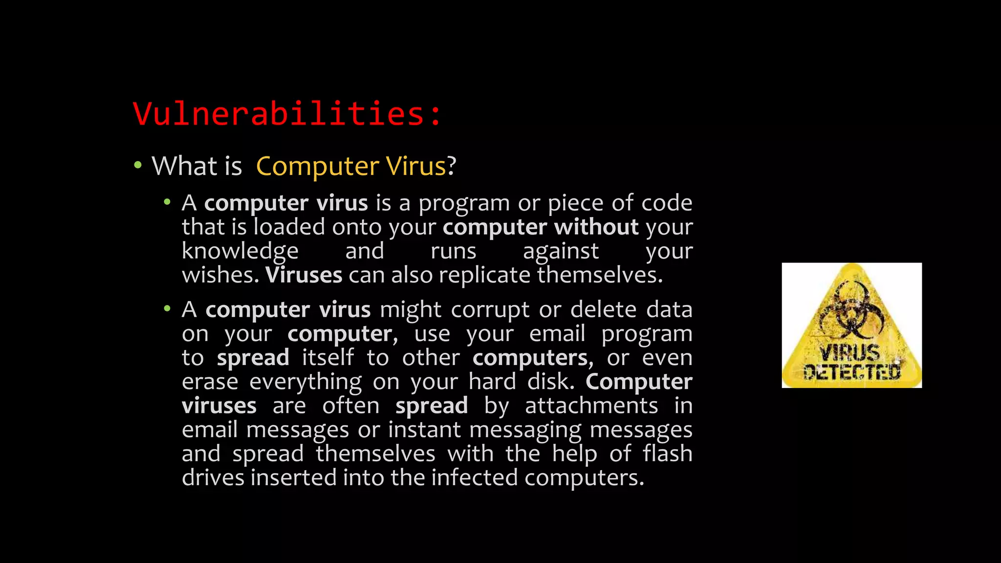 Vulnerabilities:
• What is Computer Virus?
• A computer virus is a program or piece of code
that is loaded onto your computer without your
knowledge and runs against your
wishes. Viruses can also replicate themselves.
• A computer virus might corrupt or delete data
on your computer, use your email program
to spread itself to other computers, or even
erase everything on your hard disk. Computer
viruses are often spread by attachments in
email messages or instant messaging messages
and spread themselves with the help of flash
drives inserted into the infected computers.
 