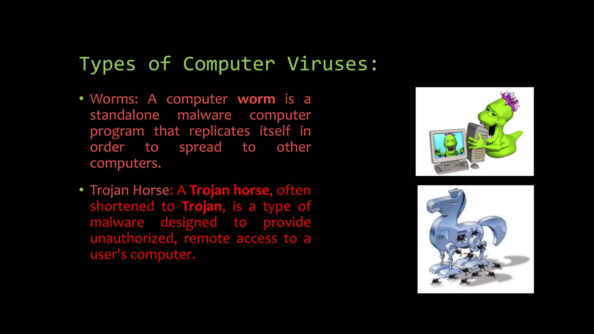 Types of Computer Viruses:
• Worms: A computer worm is a
standalone malware computer
program that replicates itself in
order to spread to other
computers.
• Trojan Horse: A Trojan horse, often
shortened to Trojan, is a type of
malware designed to provide
unauthorized, remote access to a
user's computer.
 