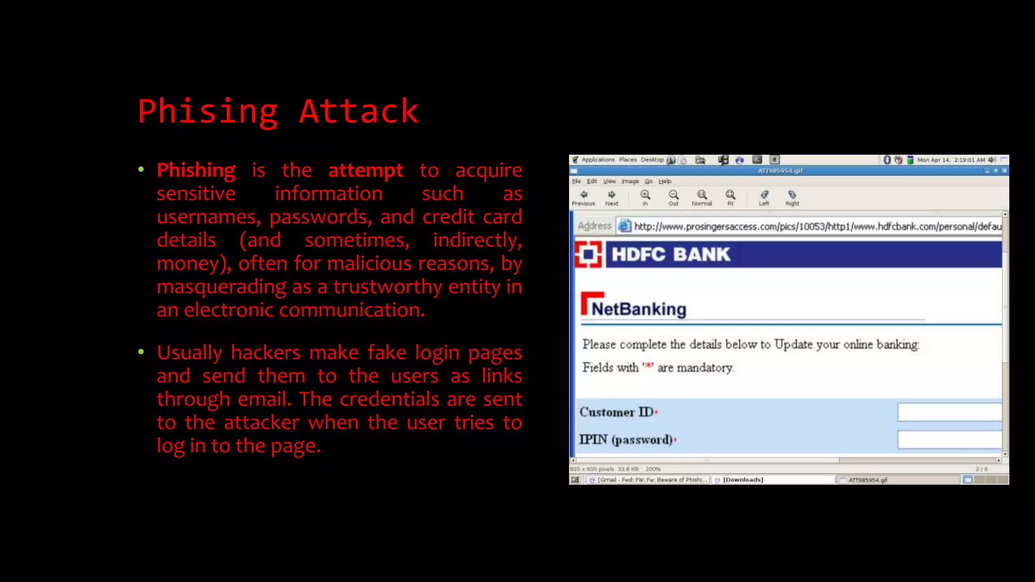 Phising Attack
• Phishing is the attempt to acquire
sensitive information such as
usernames, passwords, and credit card
details (and sometimes, indirectly,
money), often for malicious reasons, by
masquerading as a trustworthy entity in
an electronic communication.
• Usually hackers make fake login pages
and send them to the users as links
through email. The credentials are sent
to the attacker when the user tries to
log in to the page.
 