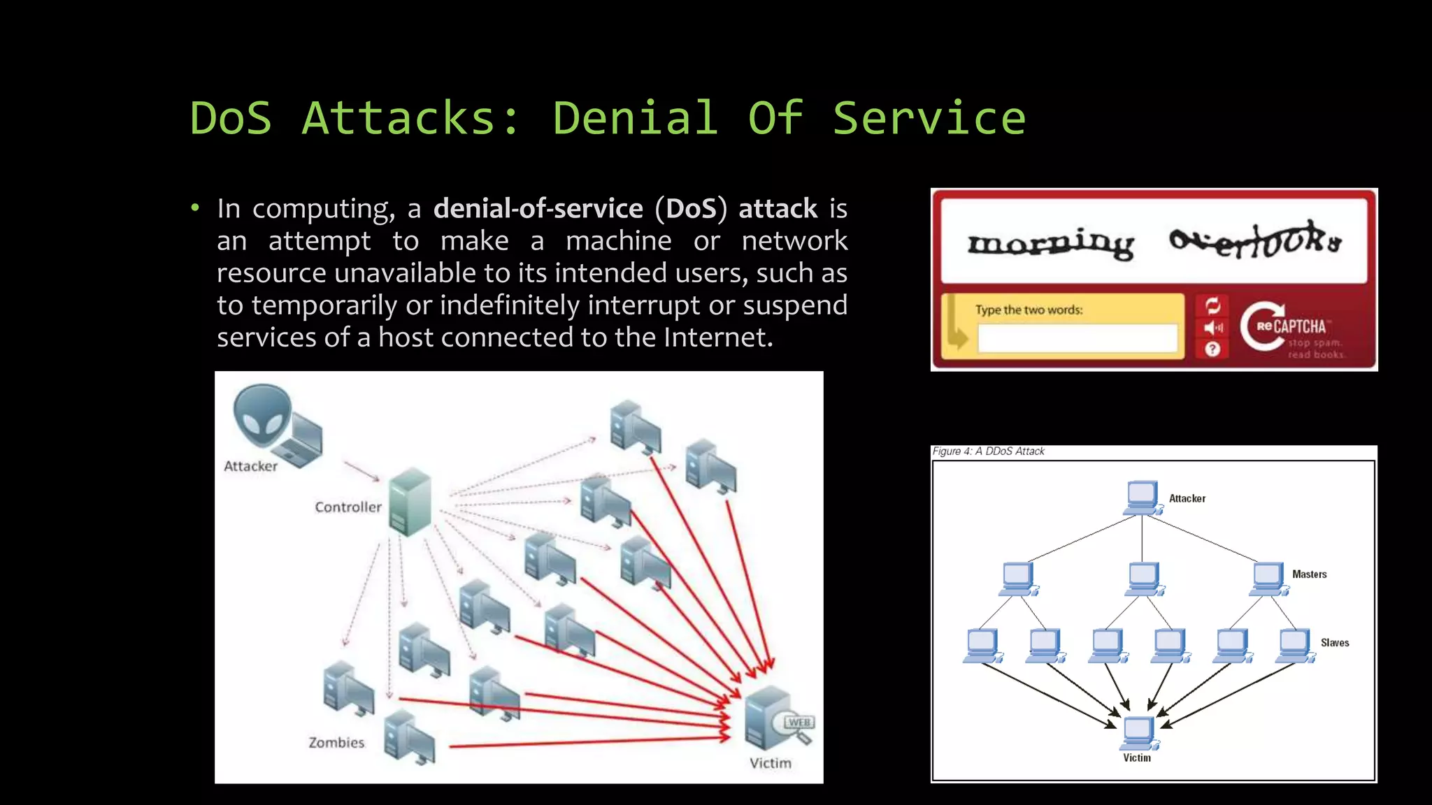 DoS Attacks: Denial Of Service
• In computing, a denial-of-service (DoS) attack is
an attempt to make a machine or network
resource unavailable to its intended users, such as
to temporarily or indefinitely interrupt or suspend
services of a host connected to the Internet.
 