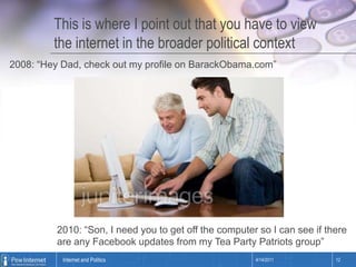 This is where I point out that you have to view the internet in the broader political context2008: “Hey Dad, check out my profile on BarackObama.com”2010: “Son, I need you to get off the computer so I can see if there are any Facebookupdates from my Tea Party Patriots group”4/14/201112Internet and Politics
