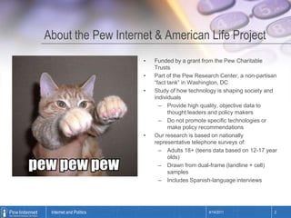 About the Pew Internet & American Life ProjectFunded by a grant from the Pew Charitable TrustsPart of the Pew Research Center, a non-partisan “fact tank” in Washington, DCStudy of how technology is shaping society and individualsProvide high quality, objective data to thought leaders and policy makersDo not promote specific technologies or make policy recommendationsOur research is based on nationally representative telephone surveys of:Adults 18+ (teens data based on 12-17 year olds)Drawn from dual-frame (landline + cell) samplesIncludes Spanish-language interviews4/14/20112Internet and Politics