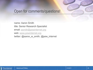 Open for comments/questions!name: Aaron Smithtitle: Senior Research Specialistemail: asmith@pewinternet.orgweb: www.pewinternet.orgtwitter: @aaron_w_smith, @pew_internet4/14/201125Internet and Politics