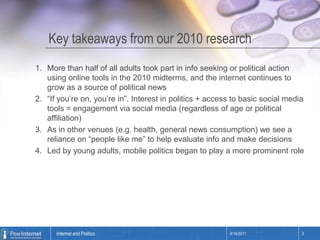 Key takeaways from our 2010 researchMore than half of all adults took part in info seeking or political action using online tools in the 2010 midterms, and the internet continues to grow as a source of political news“If you’re on, you’re in”. Interest in politics + access to basic social media tools = engagement via social media (regardless of age or political affiliation)As in other venues (e.g. health, general news consumption) we see a reliance on “people like me” to help evaluate info and make decisionsLed by young adults, mobile politics began to play a more prominent role4/14/20113Internet and Politics
