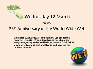 Wednesday 12 March
was
25th Anniversary of the World Wide Web
On March 12th, 1989, Sir Tim Berners-Lee put forth a
proposal to make information sharing possible over
computers, using nodes and links to create a "web" that
would eventually stretch worldwide and become the
modern internet.
 