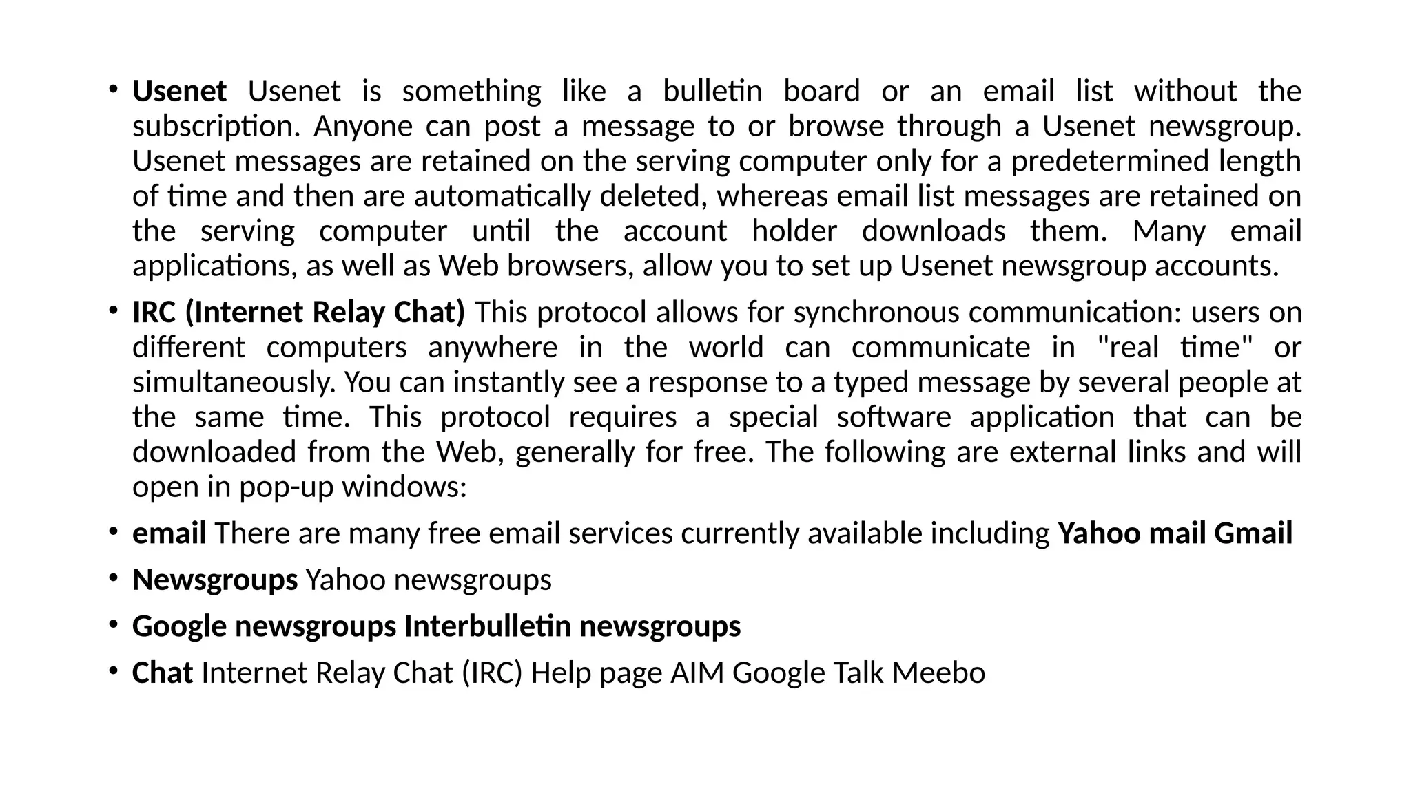 • Usenet Usenet is something like a bulletin board or an email list without the
subscription. Anyone can post a message to or browse through a Usenet newsgroup.
Usenet messages are retained on the serving computer only for a predetermined length
of time and then are automatically deleted, whereas email list messages are retained on
the serving computer until the account holder downloads them. Many email
applications, as well as Web browsers, allow you to set up Usenet newsgroup accounts.
• IRC (Internet Relay Chat) This protocol allows for synchronous communication: users on
different computers anywhere in the world can communicate in "real time" or
simultaneously. You can instantly see a response to a typed message by several people at
the same time. This protocol requires a special software application that can be
downloaded from the Web, generally for free. The following are external links and will
open in pop-up windows:
• email There are many free email services currently available including Yahoo mail Gmail
• Newsgroups Yahoo newsgroups
• Google newsgroups Interbulletin newsgroups
• Chat Internet Relay Chat (IRC) Help page AIM Google Talk Meebo
 