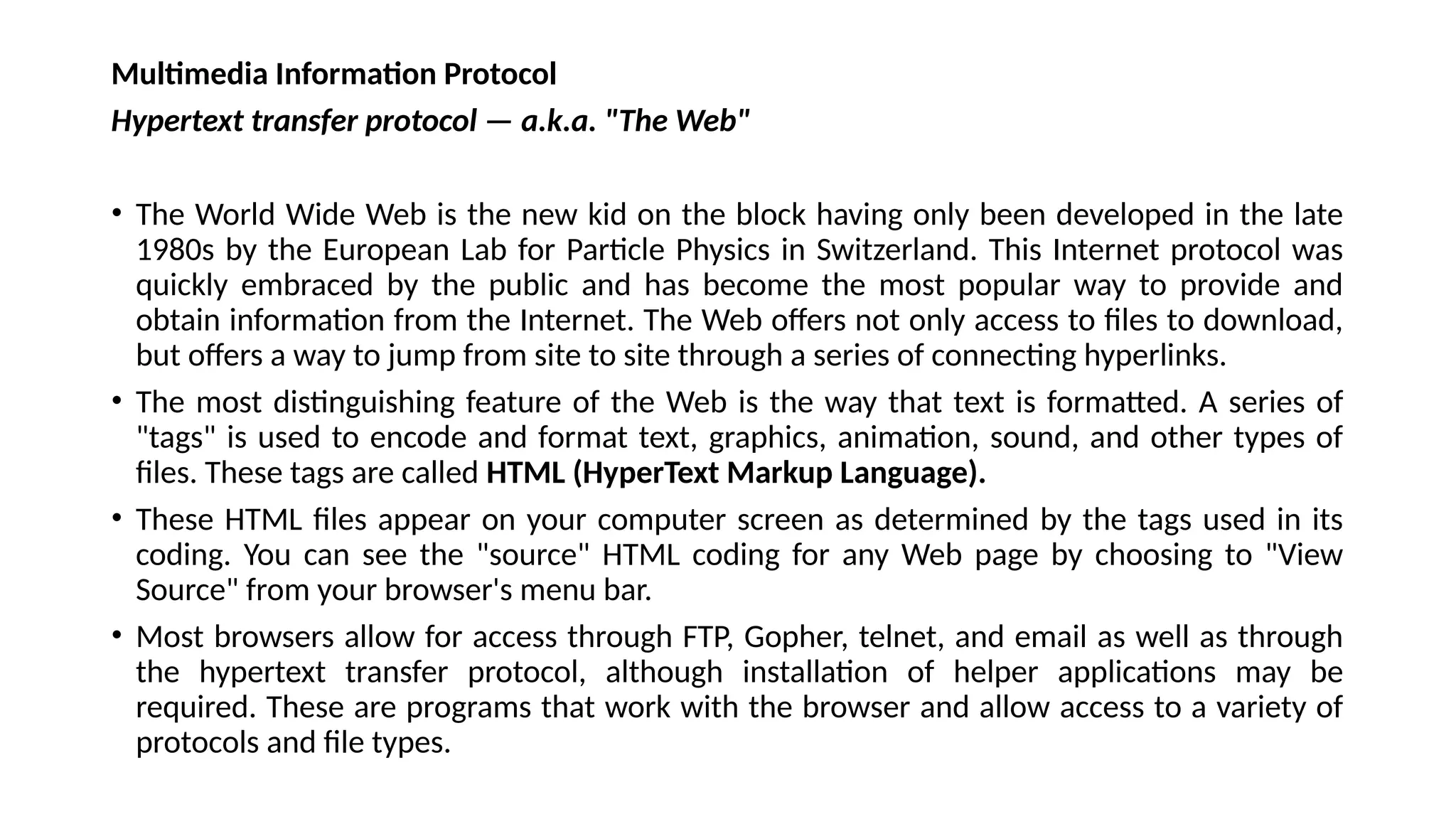 Multimedia Information Protocol
Hypertext transfer protocol — a.k.a. "The Web"
• The World Wide Web is the new kid on the block having only been developed in the late
1980s by the European Lab for Particle Physics in Switzerland. This Internet protocol was
quickly embraced by the public and has become the most popular way to provide and
obtain information from the Internet. The Web offers not only access to files to download,
but offers a way to jump from site to site through a series of connecting hyperlinks.
• The most distinguishing feature of the Web is the way that text is formatted. A series of
"tags" is used to encode and format text, graphics, animation, sound, and other types of
files. These tags are called HTML (HyperText Markup Language).
• These HTML files appear on your computer screen as determined by the tags used in its
coding. You can see the "source" HTML coding for any Web page by choosing to "View
Source" from your browser's menu bar.
• Most browsers allow for access through FTP, Gopher, telnet, and email as well as through
the hypertext transfer protocol, although installation of helper applications may be
required. These are programs that work with the browser and allow access to a variety of
protocols and file types.
 