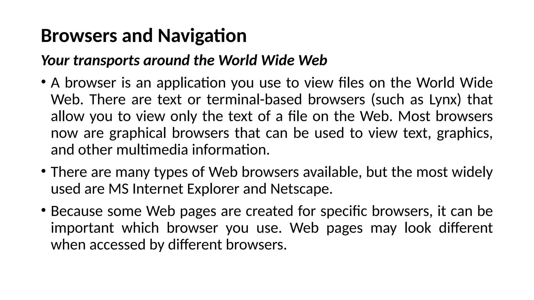 Browsers and Navigation
Your transports around the World Wide Web
• A browser is an application you use to view files on the World Wide
Web. There are text or terminal-based browsers (such as Lynx) that
allow you to view only the text of a file on the Web. Most browsers
now are graphical browsers that can be used to view text, graphics,
and other multimedia information.
• There are many types of Web browsers available, but the most widely
used are MS Internet Explorer and Netscape.
• Because some Web pages are created for specific browsers, it can be
important which browser you use. Web pages may look different
when accessed by different browsers.
 