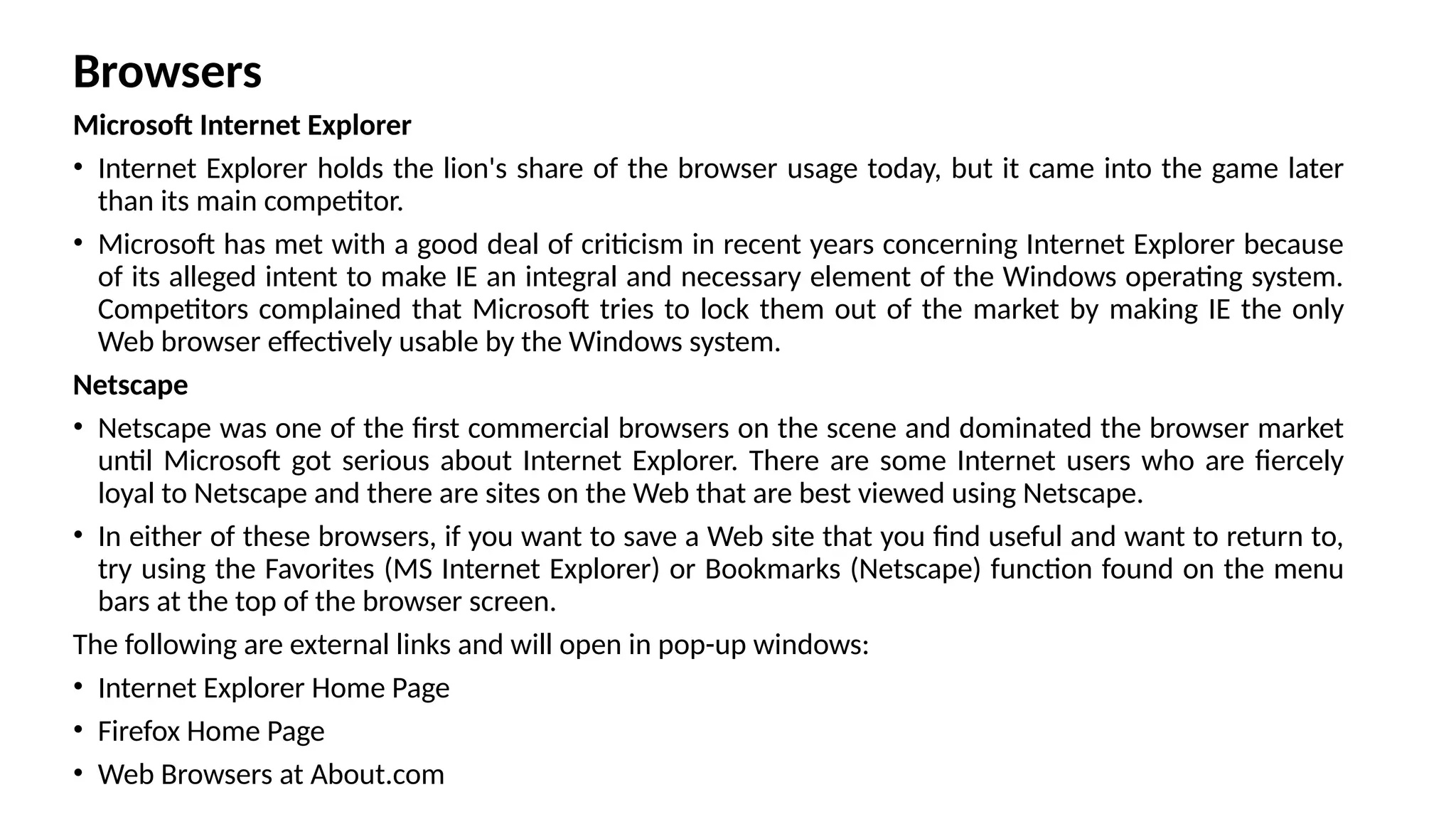 Browsers
Microsoft Internet Explorer
• Internet Explorer holds the lion's share of the browser usage today, but it came into the game later
than its main competitor.
• Microsoft has met with a good deal of criticism in recent years concerning Internet Explorer because
of its alleged intent to make IE an integral and necessary element of the Windows operating system.
Competitors complained that Microsoft tries to lock them out of the market by making IE the only
Web browser effectively usable by the Windows system.
Netscape
• Netscape was one of the first commercial browsers on the scene and dominated the browser market
until Microsoft got serious about Internet Explorer. There are some Internet users who are fiercely
loyal to Netscape and there are sites on the Web that are best viewed using Netscape.
• In either of these browsers, if you want to save a Web site that you find useful and want to return to,
try using the Favorites (MS Internet Explorer) or Bookmarks (Netscape) function found on the menu
bars at the top of the browser screen.
The following are external links and will open in pop-up windows:
• Internet Explorer Home Page
• Firefox Home Page
• Web Browsers at About.com
 