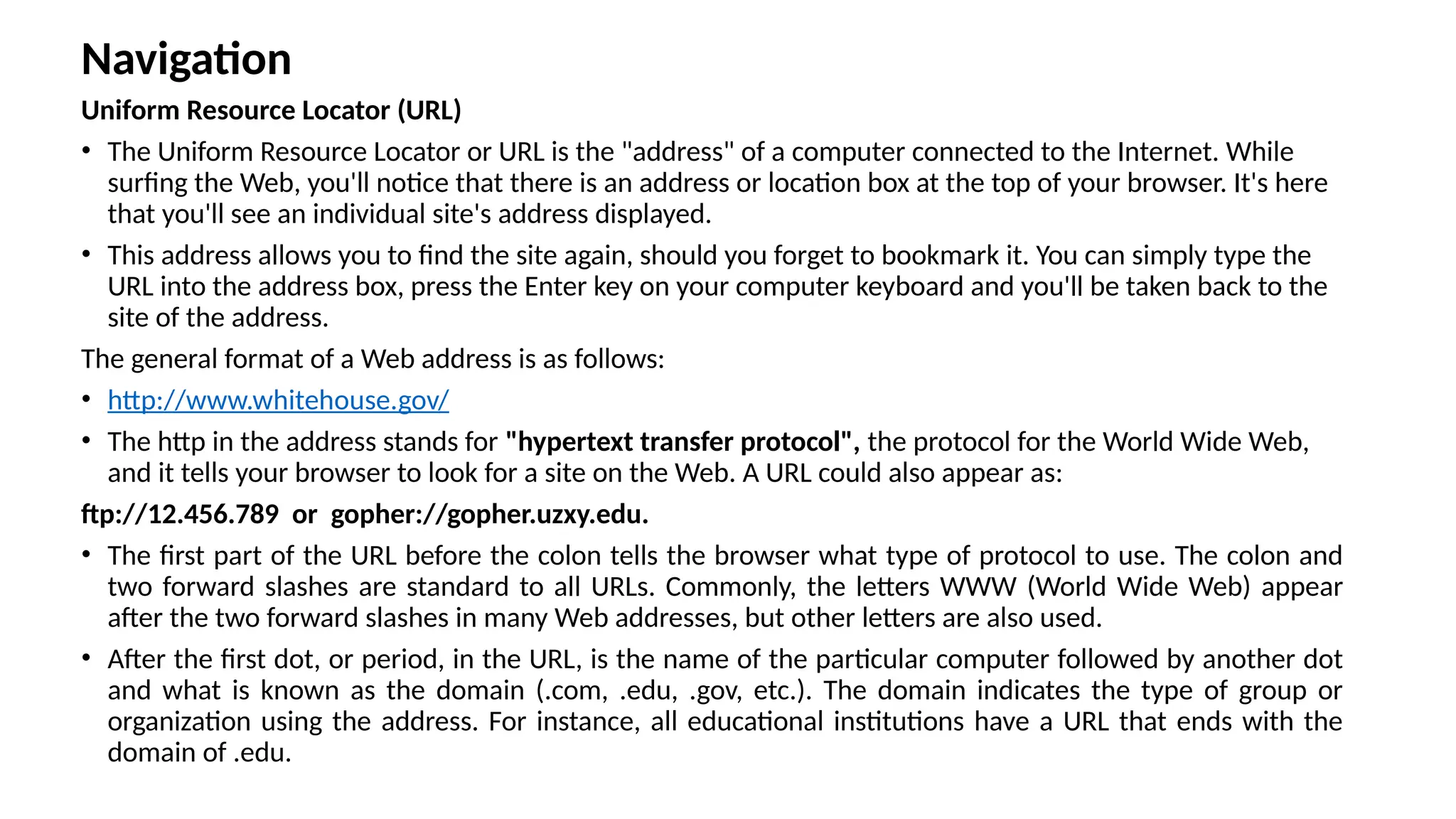 Navigation
Uniform Resource Locator (URL)
• The Uniform Resource Locator or URL is the "address" of a computer connected to the Internet. While
surfing the Web, you'll notice that there is an address or location box at the top of your browser. It's here
that you'll see an individual site's address displayed.
• This address allows you to find the site again, should you forget to bookmark it. You can simply type the
URL into the address box, press the Enter key on your computer keyboard and you'll be taken back to the
site of the address.
The general format of a Web address is as follows:
• http://www.whitehouse.gov/
• The http in the address stands for "hypertext transfer protocol", the protocol for the World Wide Web,
and it tells your browser to look for a site on the Web. A URL could also appear as:
ftp://12.456.789 or gopher://gopher.uzxy.edu.
• The first part of the URL before the colon tells the browser what type of protocol to use. The colon and
two forward slashes are standard to all URLs. Commonly, the letters WWW (World Wide Web) appear
after the two forward slashes in many Web addresses, but other letters are also used.
• After the first dot, or period, in the URL, is the name of the particular computer followed by another dot
and what is known as the domain (.com, .edu, .gov, etc.). The domain indicates the type of group or
organization using the address. For instance, all educational institutions have a URL that ends with the
domain of .edu.
 