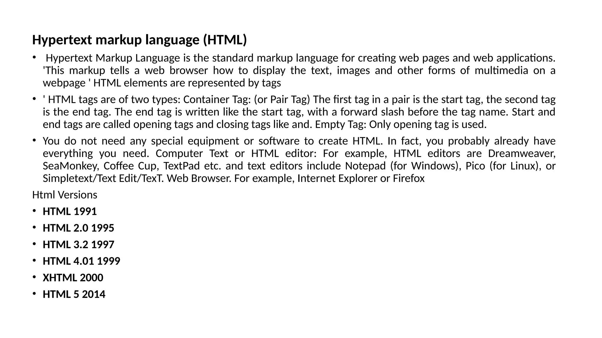Hypertext markup language (HTML)
• Hypertext Markup Language is the standard markup language for creating web pages and web applications.
'This markup tells a web browser how to display the text, images and other forms of multimedia on a
webpage ' HTML elements are represented by tags
• ' HTML tags are of two types: Container Tag: (or Pair Tag) The first tag in a pair is the start tag, the second tag
is the end tag. The end tag is written like the start tag, with a forward slash before the tag name. Start and
end tags are called opening tags and closing tags like and. Empty Tag: Only opening tag is used.
• You do not need any special equipment or software to create HTML. In fact, you probably already have
everything you need. Computer Text or HTML editor: For example, HTML editors are Dreamweaver,
SeaMonkey, Coffee Cup, TextPad etc. and text editors include Notepad (for Windows), Pico (for Linux), or
Simpletext/Text Edit/TexT. Web Browser. For example, Internet Explorer or Firefox
Html Versions
• HTML 1991
• HTML 2.0 1995
• HTML 3.2 1997
• HTML 4.01 1999
• XHTML 2000
• HTML 5 2014
 