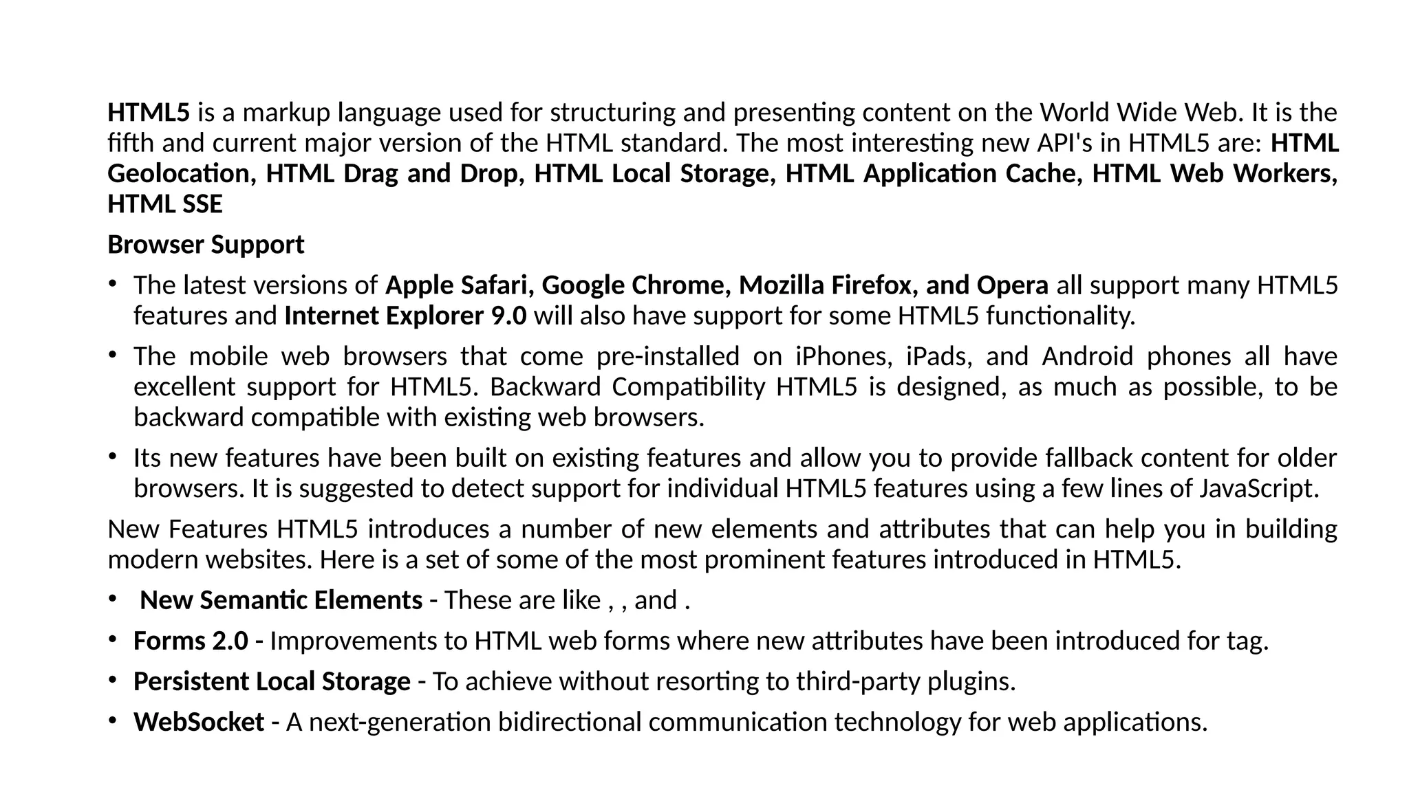 HTML5 is a markup language used for structuring and presenting content on the World Wide Web. It is the
fifth and current major version of the HTML standard. The most interesting new API's in HTML5 are: HTML
Geolocation, HTML Drag and Drop, HTML Local Storage, HTML Application Cache, HTML Web Workers,
HTML SSE
Browser Support
• The latest versions of Apple Safari, Google Chrome, Mozilla Firefox, and Opera all support many HTML5
features and Internet Explorer 9.0 will also have support for some HTML5 functionality.
• The mobile web browsers that come pre-installed on iPhones, iPads, and Android phones all have
excellent support for HTML5. Backward Compatibility HTML5 is designed, as much as possible, to be
backward compatible with existing web browsers.
• Its new features have been built on existing features and allow you to provide fallback content for older
browsers. It is suggested to detect support for individual HTML5 features using a few lines of JavaScript.
New Features HTML5 introduces a number of new elements and attributes that can help you in building
modern websites. Here is a set of some of the most prominent features introduced in HTML5.
• New Semantic Elements - These are like , , and .
• Forms 2.0 - Improvements to HTML web forms where new attributes have been introduced for tag.
• Persistent Local Storage - To achieve without resorting to third-party plugins.
• WebSocket - A next-generation bidirectional communication technology for web applications.
 