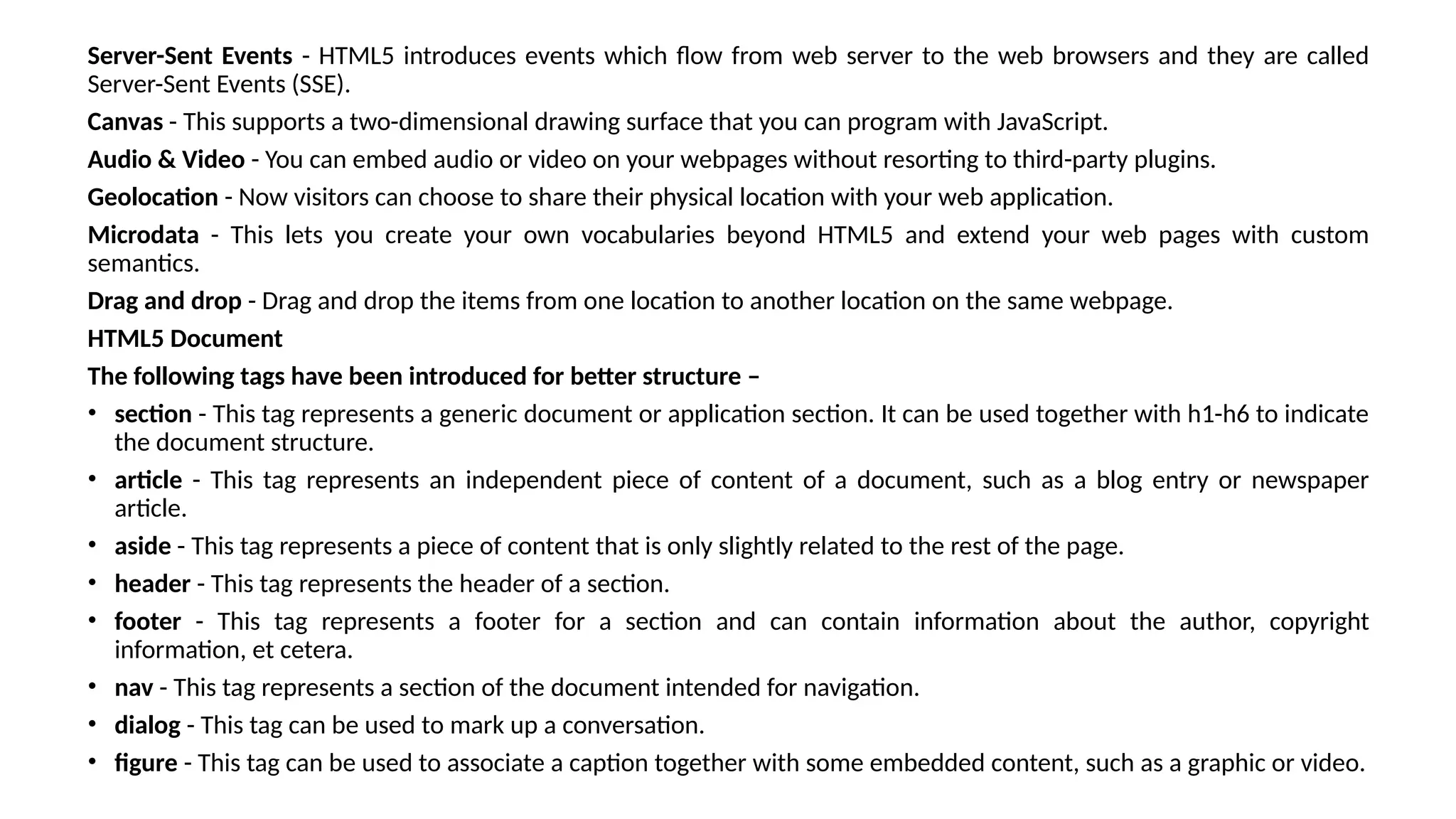 Server-Sent Events - HTML5 introduces events which flow from web server to the web browsers and they are called
Server-Sent Events (SSE).
Canvas - This supports a two-dimensional drawing surface that you can program with JavaScript.
Audio & Video - You can embed audio or video on your webpages without resorting to third-party plugins.
Geolocation - Now visitors can choose to share their physical location with your web application.
Microdata - This lets you create your own vocabularies beyond HTML5 and extend your web pages with custom
semantics.
Drag and drop - Drag and drop the items from one location to another location on the same webpage.
HTML5 Document
The following tags have been introduced for better structure –
• section - This tag represents a generic document or application section. It can be used together with h1-h6 to indicate
the document structure.
• article - This tag represents an independent piece of content of a document, such as a blog entry or newspaper
article.
• aside - This tag represents a piece of content that is only slightly related to the rest of the page.
• header - This tag represents the header of a section.
• footer - This tag represents a footer for a section and can contain information about the author, copyright
information, et cetera.
• nav - This tag represents a section of the document intended for navigation.
• dialog - This tag can be used to mark up a conversation.
• figure - This tag can be used to associate a caption together with some embedded content, such as a graphic or video.
 