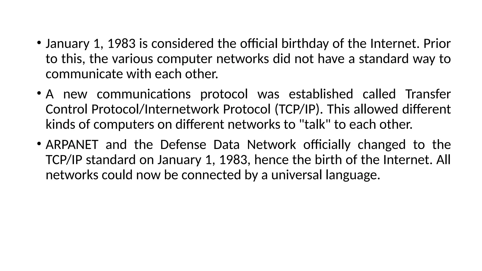• January 1, 1983 is considered the official birthday of the Internet. Prior
to this, the various computer networks did not have a standard way to
communicate with each other.
• A new communications protocol was established called Transfer
Control Protocol/Internetwork Protocol (TCP/IP). This allowed different
kinds of computers on different networks to "talk" to each other.
• ARPANET and the Defense Data Network officially changed to the
TCP/IP standard on January 1, 1983, hence the birth of the Internet. All
networks could now be connected by a universal language.
 