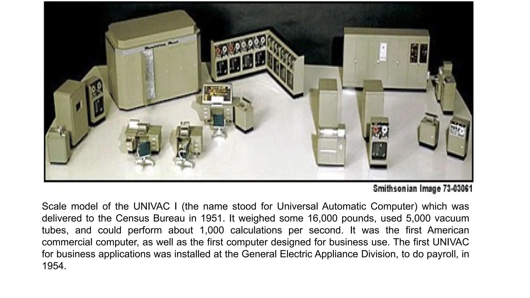 Scale model of the UNIVAC I (the name stood for Universal Automatic Computer) which was
delivered to the Census Bureau in 1951. It weighed some 16,000 pounds, used 5,000 vacuum
tubes, and could perform about 1,000 calculations per second. It was the first American
commercial computer, as well as the first computer designed for business use. The first UNIVAC
for business applications was installed at the General Electric Appliance Division, to do payroll, in
1954.
 