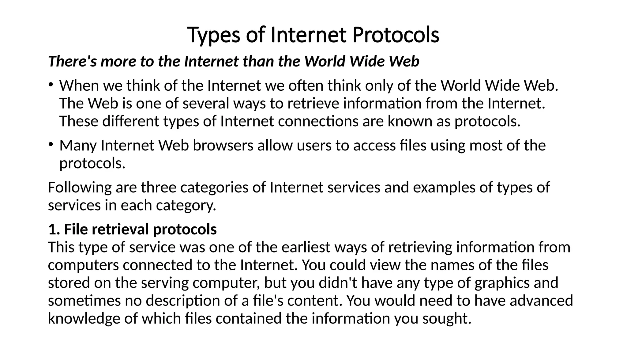 Types of Internet Protocols
There's more to the Internet than the World Wide Web
• When we think of the Internet we often think only of the World Wide Web.
The Web is one of several ways to retrieve information from the Internet.
These different types of Internet connections are known as protocols.
• Many Internet Web browsers allow users to access files using most of the
protocols.
Following are three categories of Internet services and examples of types of
services in each category.
1. File retrieval protocols
This type of service was one of the earliest ways of retrieving information from
computers connected to the Internet. You could view the names of the files
stored on the serving computer, but you didn't have any type of graphics and
sometimes no description of a file's content. You would need to have advanced
knowledge of which files contained the information you sought.
 