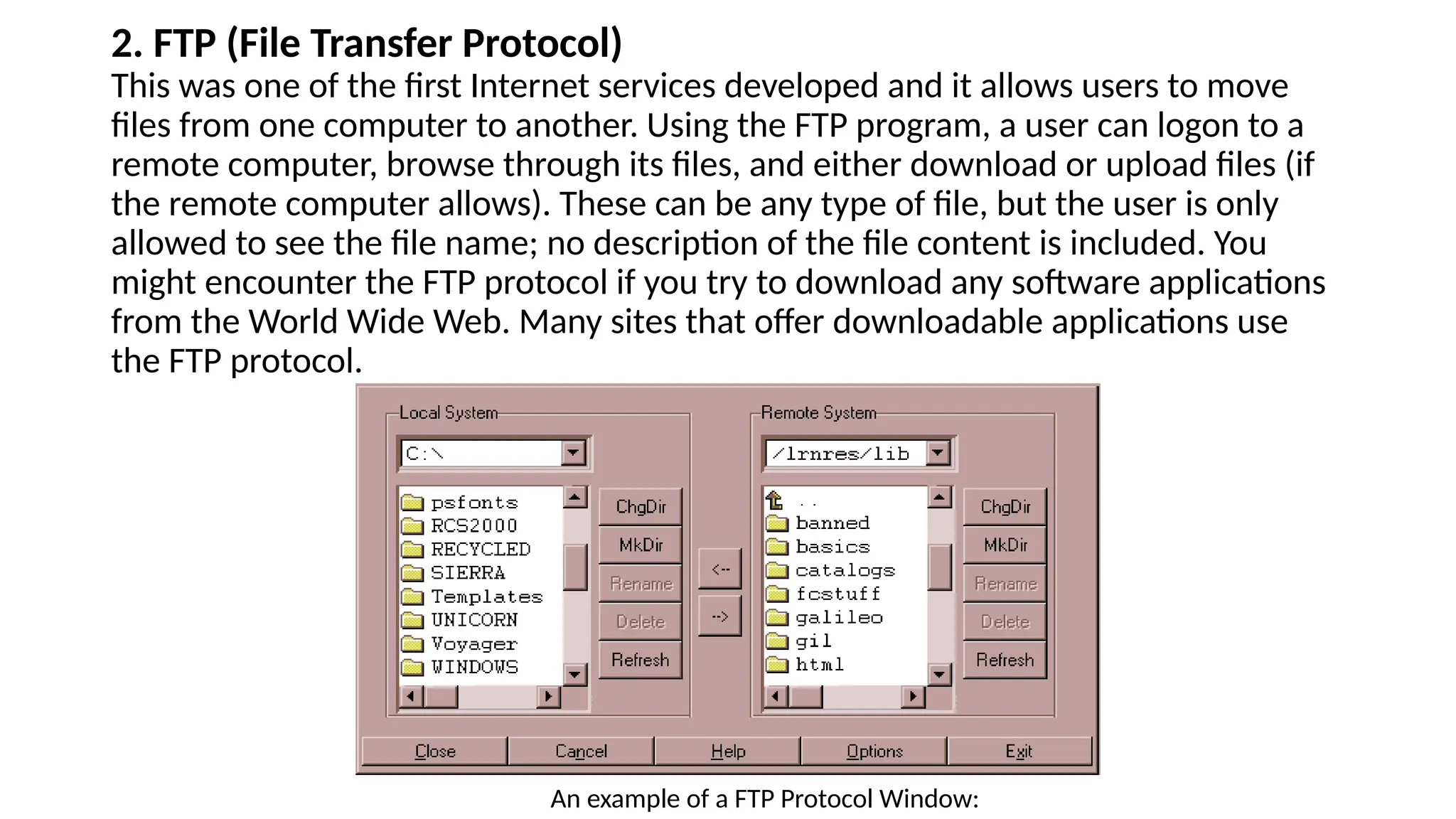 2. FTP (File Transfer Protocol)
This was one of the first Internet services developed and it allows users to move
files from one computer to another. Using the FTP program, a user can logon to a
remote computer, browse through its files, and either download or upload files (if
the remote computer allows). These can be any type of file, but the user is only
allowed to see the file name; no description of the file content is included. You
might encounter the FTP protocol if you try to download any software applications
from the World Wide Web. Many sites that offer downloadable applications use
the FTP protocol.
An example of a FTP Protocol Window:
 