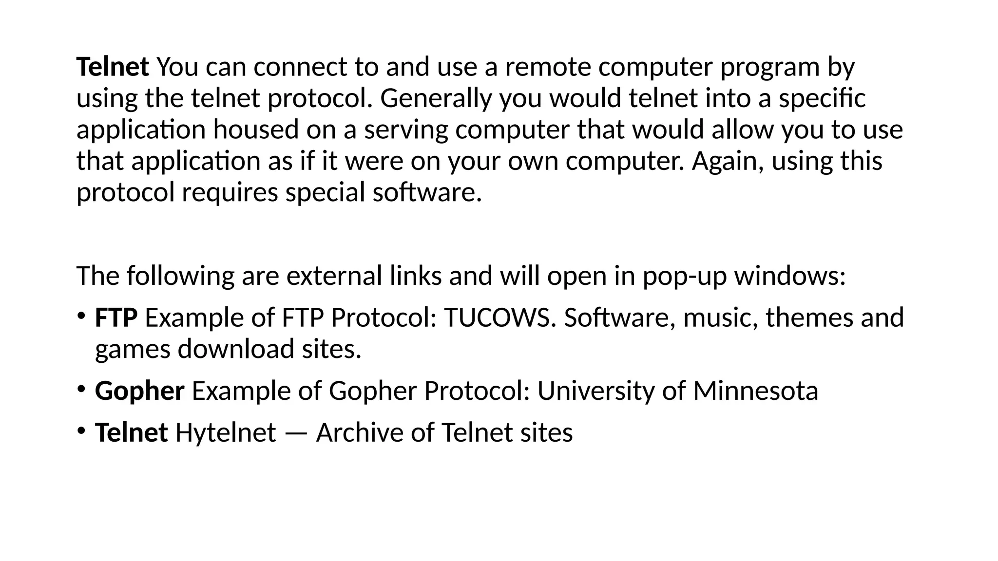 Telnet You can connect to and use a remote computer program by
using the telnet protocol. Generally you would telnet into a specific
application housed on a serving computer that would allow you to use
that application as if it were on your own computer. Again, using this
protocol requires special software.
The following are external links and will open in pop-up windows:
• FTP Example of FTP Protocol: TUCOWS. Software, music, themes and
games download sites.
• Gopher Example of Gopher Protocol: University of Minnesota
• Telnet Hytelnet — Archive of Telnet sites
 