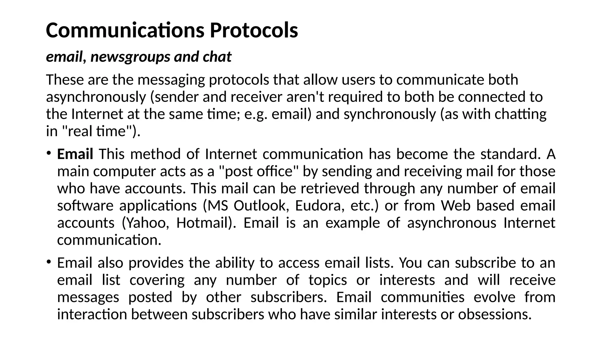 Communications Protocols
email, newsgroups and chat
These are the messaging protocols that allow users to communicate both
asynchronously (sender and receiver aren't required to both be connected to
the Internet at the same time; e.g. email) and synchronously (as with chatting
in "real time").
• Email This method of Internet communication has become the standard. A
main computer acts as a "post office" by sending and receiving mail for those
who have accounts. This mail can be retrieved through any number of email
software applications (MS Outlook, Eudora, etc.) or from Web based email
accounts (Yahoo, Hotmail). Email is an example of asynchronous Internet
communication.
• Email also provides the ability to access email lists. You can subscribe to an
email list covering any number of topics or interests and will receive
messages posted by other subscribers. Email communities evolve from
interaction between subscribers who have similar interests or obsessions.
 