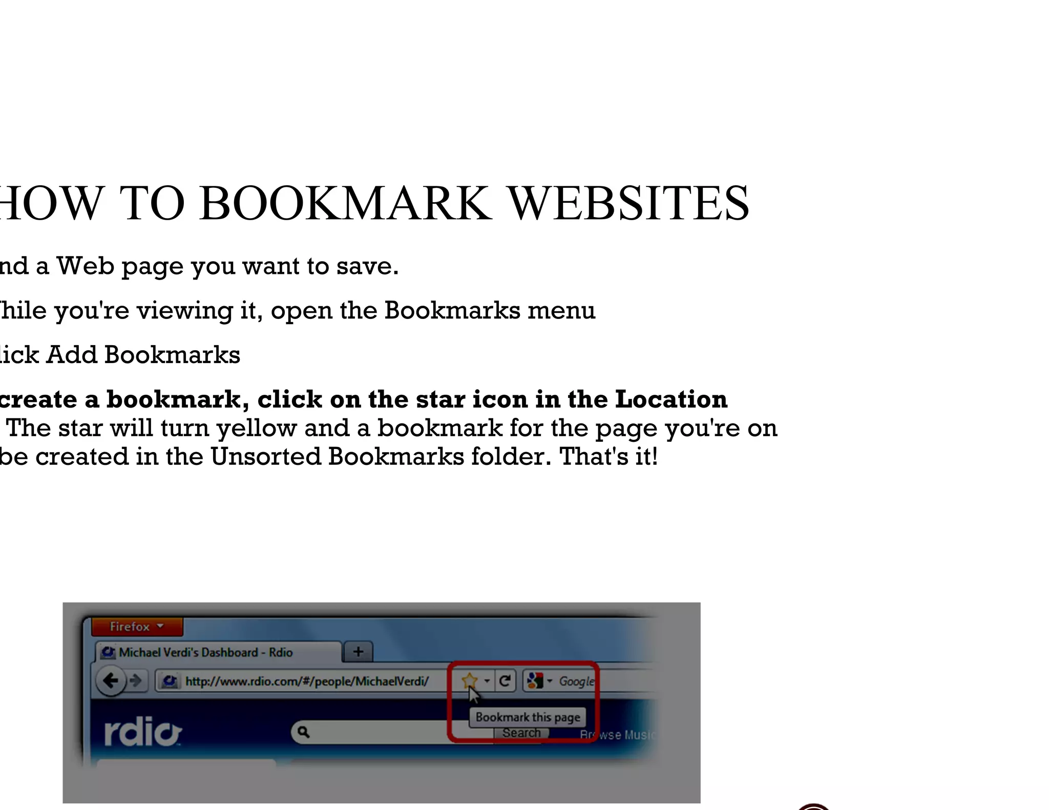 HOW TO BOOKMARK WEBSITES
nd a Web page you want to save.
While you're viewing it, open the Bookmarks menu
lick Add Bookmarks
create a bookmark, click on the star icon in the Location
The star will turn yellow and a bookmark for the page you're on
be created in the Unsorted Bookmarks folder. That's it!
 