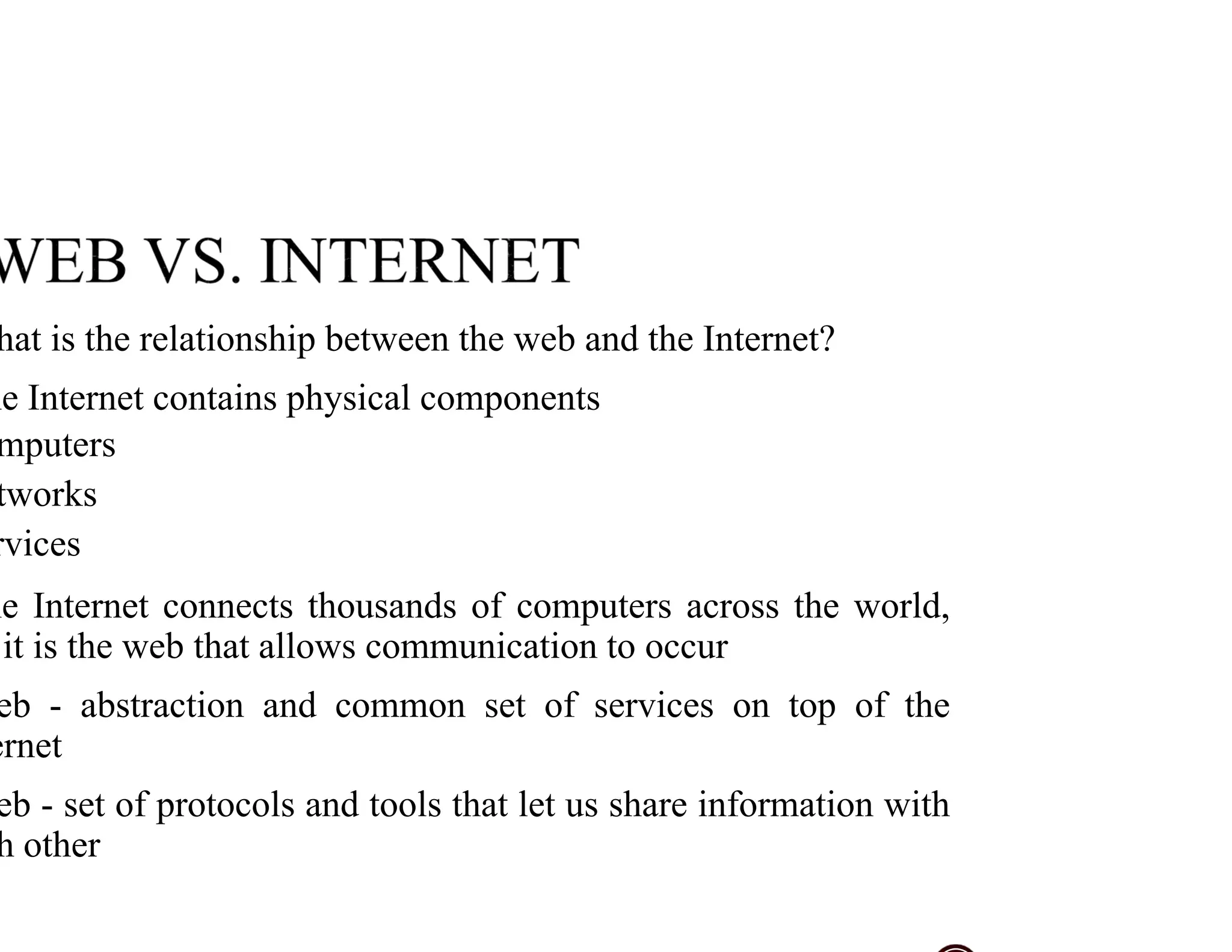 hat is the relationship between the web and the Internet?
he Internet contains physical components
mputers
tworks
rvices
he Internet connects thousands of computers across the world,
it is the web that allows communication to occur
eb - abstraction and common set of services on top of the
ernet
eb - set of protocols and tools that let us share information with
h other
 
