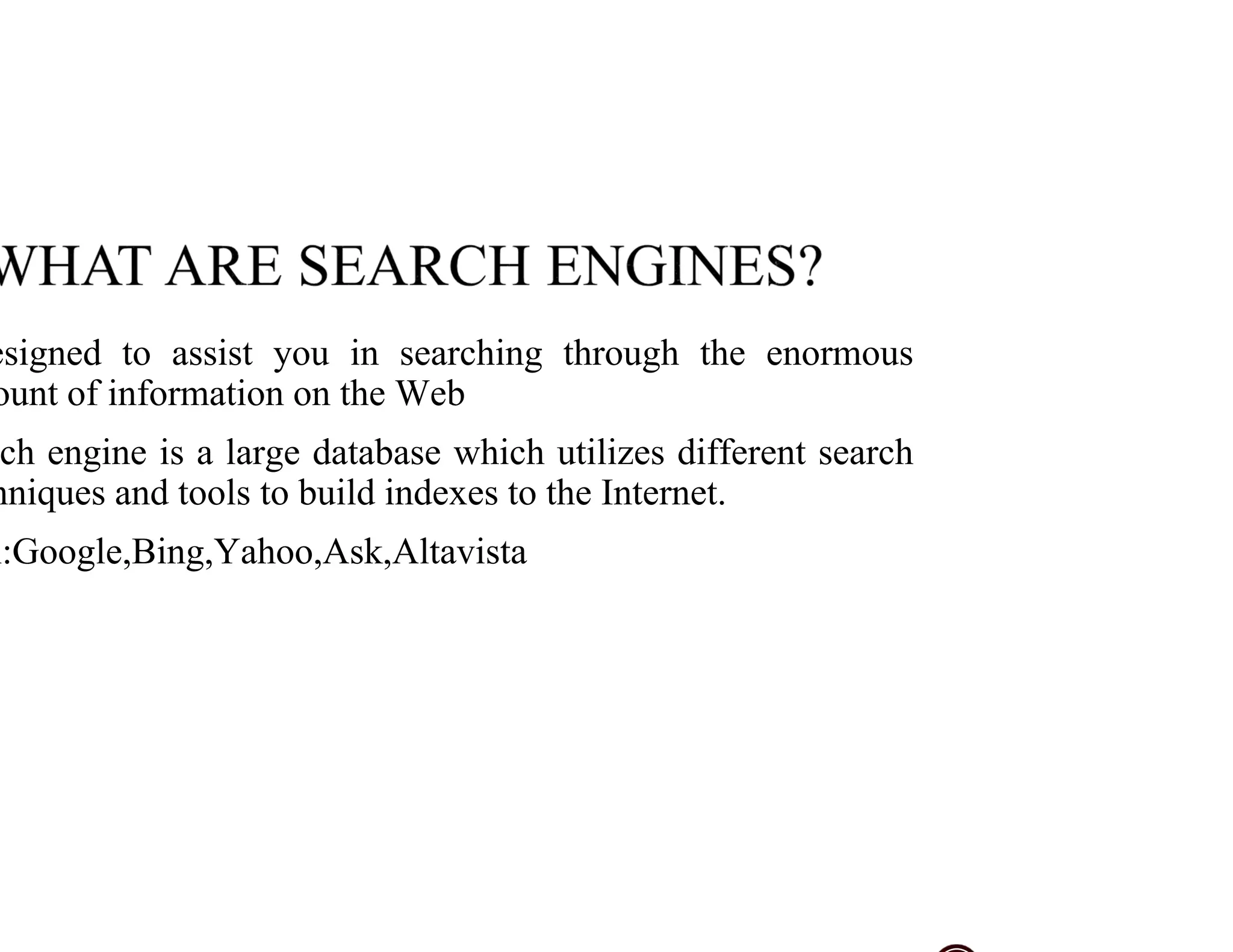 esigned to assist you in searching through the enormous
ount of information on the Web
ch engine is a large database which utilizes different search
hniques and tools to build indexes to the Internet.
x:Google,Bing,Yahoo,Ask,Altavista
 
