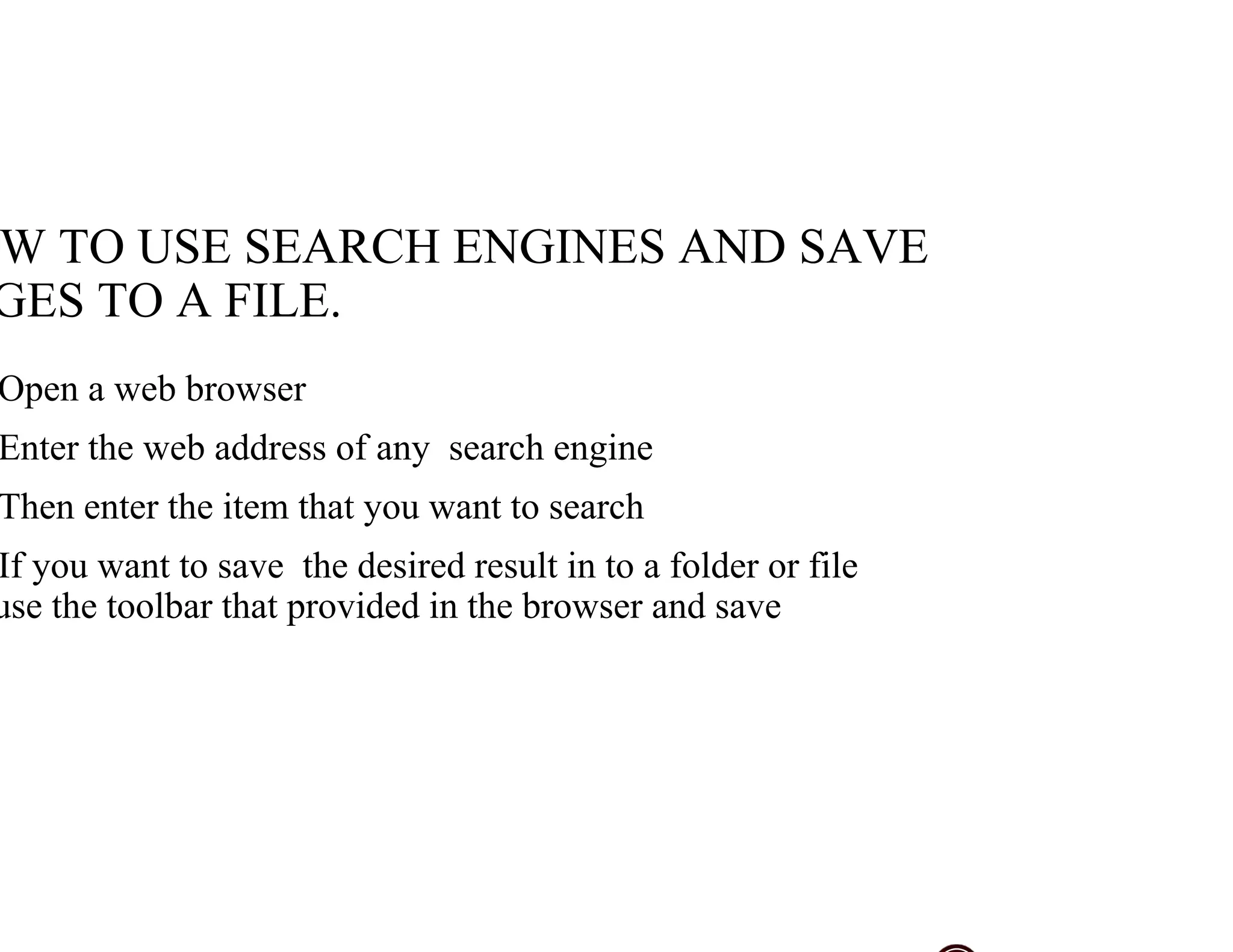 W TO USE SEARCH ENGINES AND SAVE
GES TO A FILE.
Open a web browser
Enter the web address of any search engine
Then enter the item that you want to search
If you want to save the desired result in to a folder or file
use the toolbar that provided in the browser and save
 