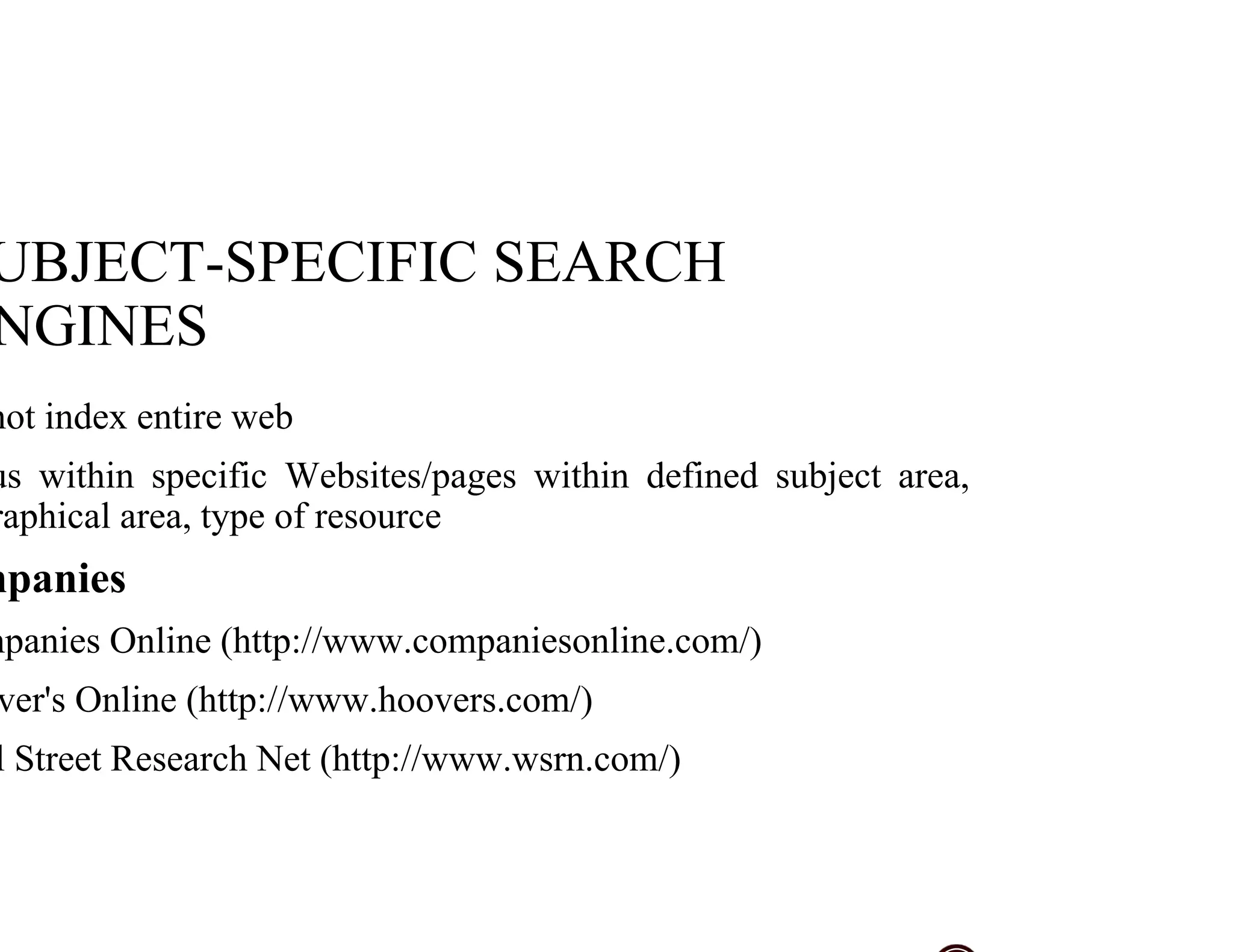 UBJECT-SPECIFIC SEARCH
NGINES
not index entire web
us within specific Websites/pages within defined subject area,
raphical area, type of resource
mpanies
mpanies Online (http://www.companiesonline.com/)
ver's Online (http://www.hoovers.com/)
l Street Research Net (http://www.wsrn.com/)
 