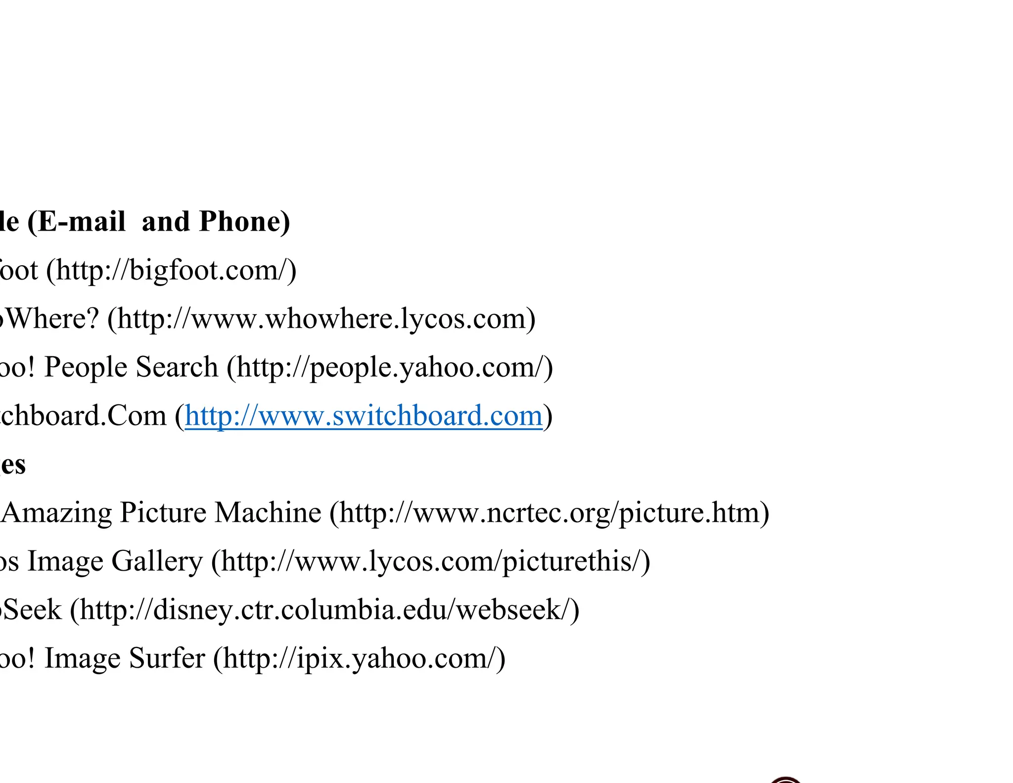 le (E-mail and Phone)
oot (http://bigfoot.com/)
oWhere? (http://www.whowhere.lycos.com)
oo! People Search (http://people.yahoo.com/)
tchboard.Com (http://www.switchboard.com)
ges
Amazing Picture Machine (http://www.ncrtec.org/picture.htm)
os Image Gallery (http://www.lycos.com/picturethis/)
bSeek (http://disney.ctr.columbia.edu/webseek/)
oo! Image Surfer (http://ipix.yahoo.com/)
 