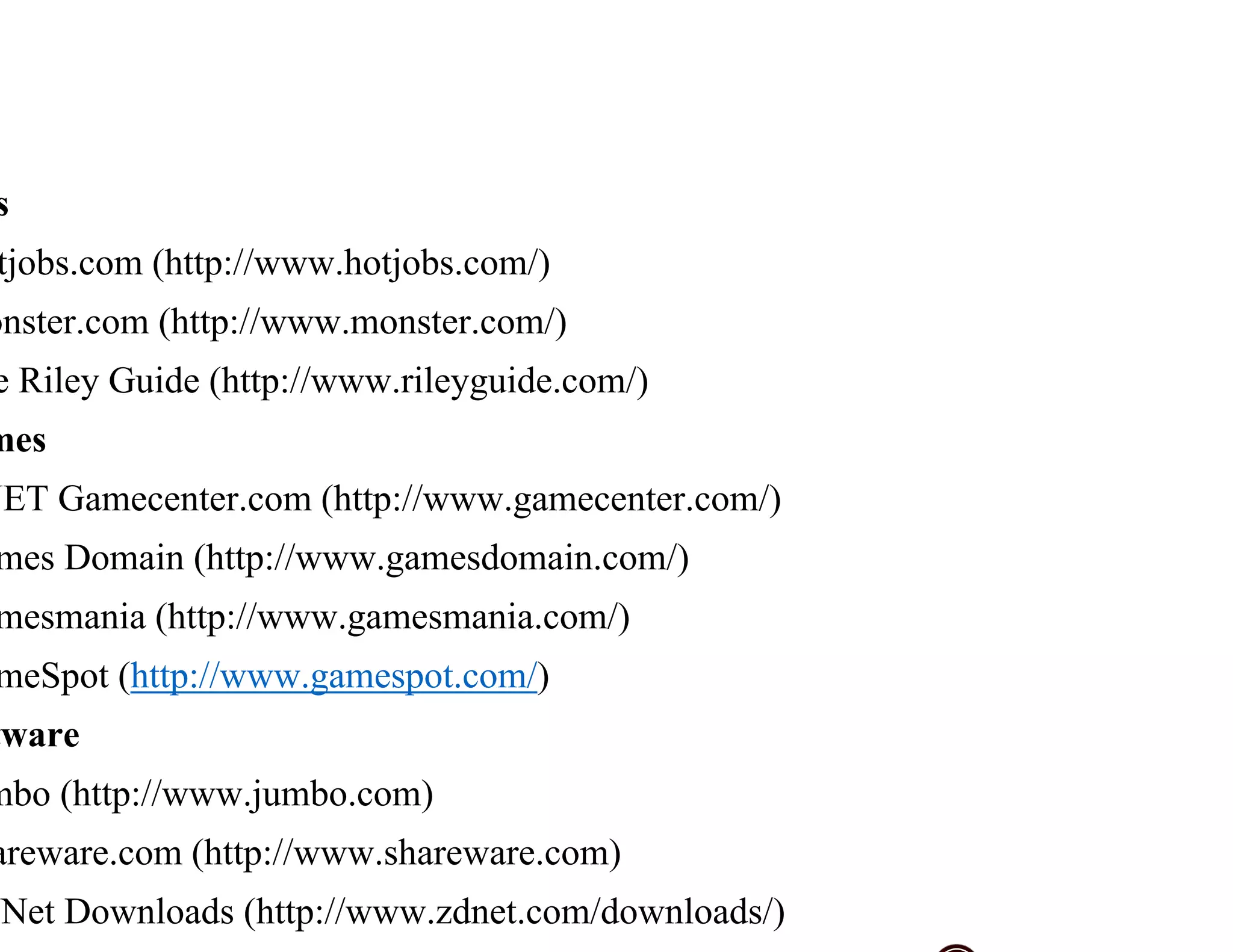 s
tjobs.com (http://www.hotjobs.com/)
onster.com (http://www.monster.com/)
e Riley Guide (http://www.rileyguide.com/)
mes
NET Gamecenter.com (http://www.gamecenter.com/)
mes Domain (http://www.gamesdomain.com/)
mesmania (http://www.gamesmania.com/)
meSpot (http://www.gamespot.com/)
tware
mbo (http://www.jumbo.com)
areware.com (http://www.shareware.com)
Net Downloads (http://www.zdnet.com/downloads/)
 