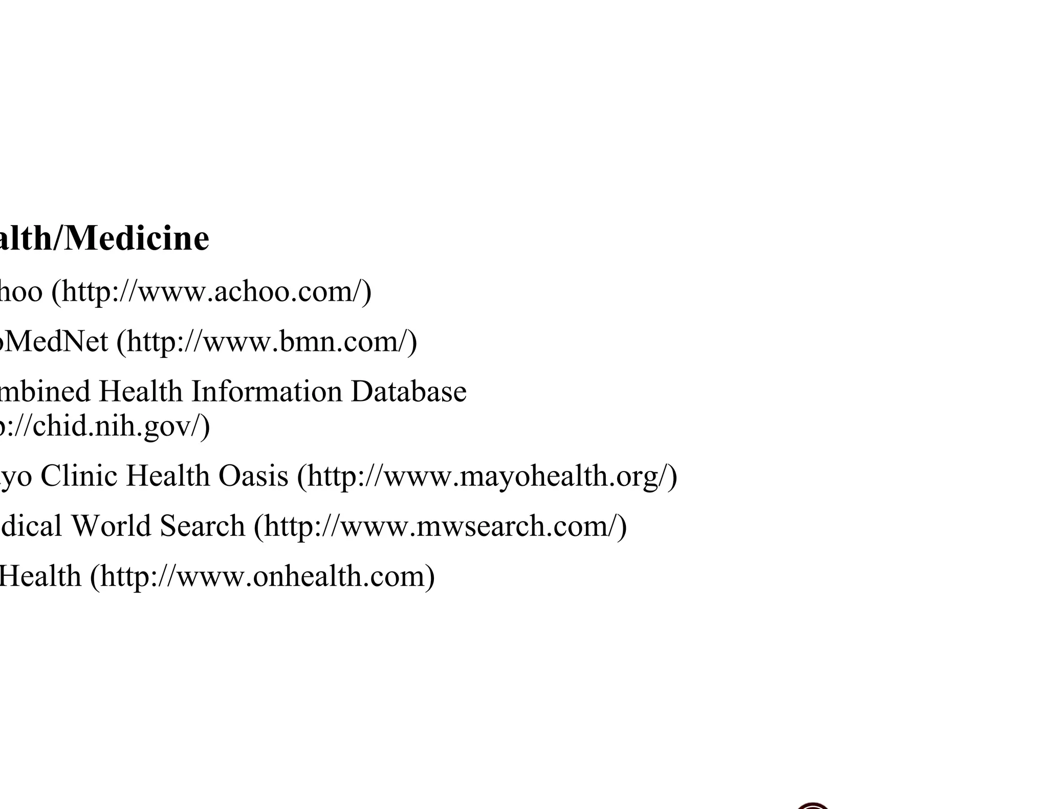 alth/Medicine
hoo (http://www.achoo.com/)
oMedNet (http://www.bmn.com/)
mbined Health Information Database
p://chid.nih.gov/)
ayo Clinic Health Oasis (http://www.mayohealth.org/)
dical World Search (http://www.mwsearch.com/)
Health (http://www.onhealth.com)
 