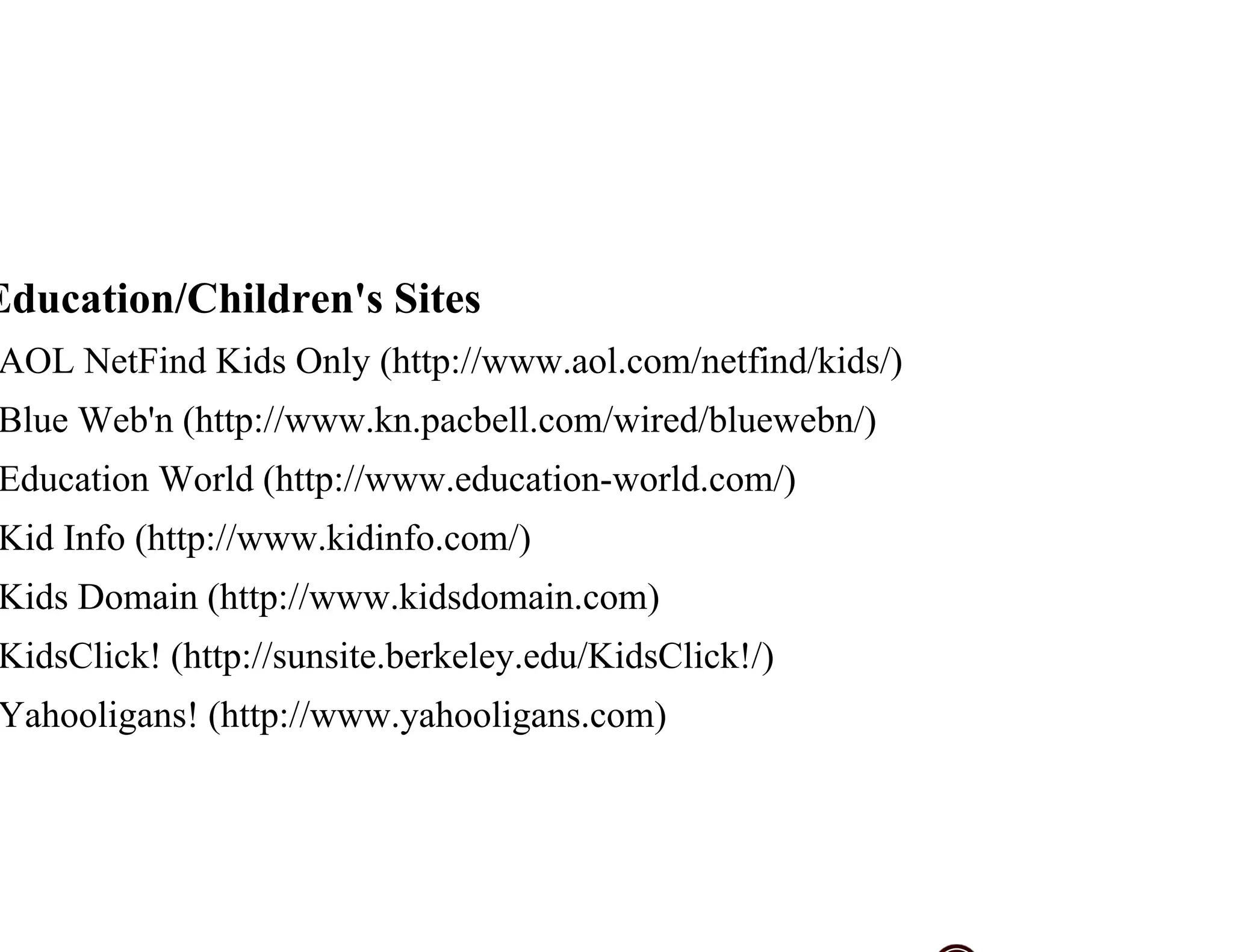Education/Children's Sites
AOL NetFind Kids Only (http://www.aol.com/netfind/kids/)
Blue Web'n (http://www.kn.pacbell.com/wired/bluewebn/)
Education World (http://www.education-world.com/)
Kid Info (http://www.kidinfo.com/)
Kids Domain (http://www.kidsdomain.com)
KidsClick! (http://sunsite.berkeley.edu/KidsClick!/)
Yahooligans! (http://www.yahooligans.com)
 