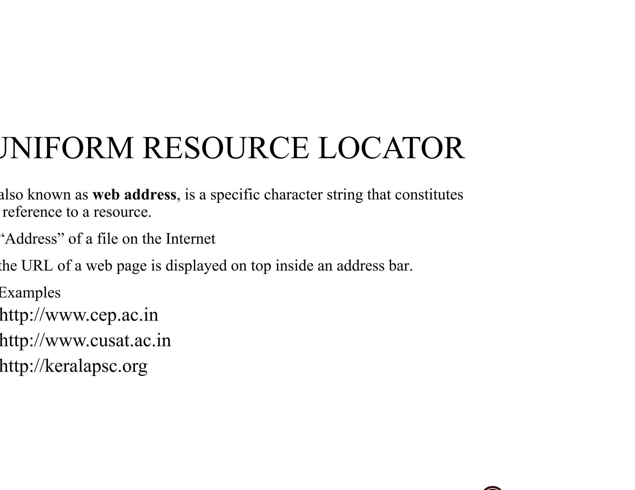 also known as web address, is a specific character string that constitutes
reference to a resource.
“Address” of a file on the Internet
the URL of a web page is displayed on top inside an address bar.
Examples
http://www.cep.ac.in
http://www.cusat.ac.in
http://keralapsc.org
UNIFORM RESOURCE LOCATOR
 