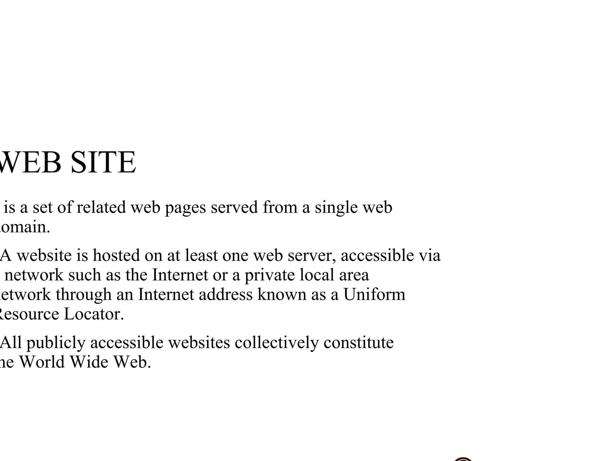 is a set of related web pages served from a single web
domain.
A website is hosted on at least one web server, accessible via
network such as the Internet or a private local area
network through an Internet address known as a Uniform
Resource Locator.
All publicly accessible websites collectively constitute
he World Wide Web.
 