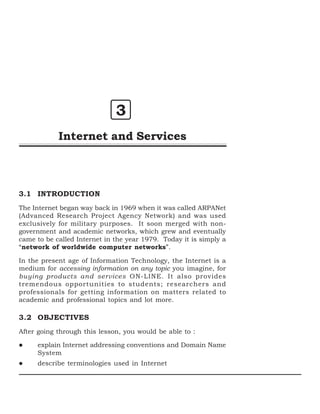 3
Internet and Services

3.1 INTRODUCTION
The Internet began way back in 1969 when it was called ARPANet
(Advanced Research Project Agency Network) and was used
exclusively for military purposes. It soon merged with nongovernment and academic networks, which grew and eventually
came to be called Internet in the year 1979. Today it is simply a
“network of worldwide computer networks”.
In the present age of Information Technology, the Internet is a
medium for accessing information on any topic you imagine, for
buying products and services ON-LINE. It also provides
tremendous opportunities to students; researchers and
professionals for getting information on matters related to
academic and professional topics and lot more.

3.2 OBJECTIVES
After going through this lesson, you would be able to :
explain Internet addressing conventions and Domain Name
System
describe terminologies used in Internet

 