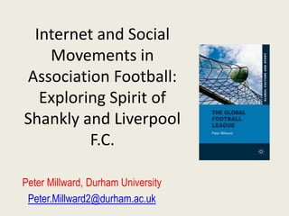 Internet and Social
   Movements in
Association Football:
  Exploring Spirit of
Shankly and Liverpool
         F.C.

Peter Millward, Durham University
 Peter.Millward2@durham.ac.uk
 