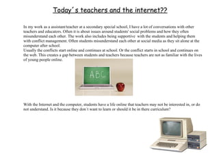 Today´s teachers and the internet??

In my work as a assistant/teacher at a secondary special school, I have a lot of conversations with other
teachers and educators. Often it is about issues around students' social problems and how they often
misunderstand each other. The work also includes being supportive with the students and helping them
with conflict management. Often students misunderstand each other at social media as they sit alone at the
computer after school.
Usually the conflicts start online and continues at school. Or the conflict starts in school and continues on
the web. This creates a gap between students and teachers because teachers are not as familiar with the lives
of young people online.




With the Internet and the computer, students have a life online that teachers may not be interested in, or do
not understand. Is it because they don´t want to learn or should it be in there curriculum?
 
