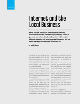 42
The Internet was never friends with local
and small businesses. One of the most
prominent ideas spawned on the Internet in
the last decade is that of “disintermediation”,
a term technology entrepreneurs use to
describe “getting rid of the middlemen” and
to “eradicate inefficiencies”.
The Internet allows businesses to directly
connect with customers anywhere in the
world. Eventually a possibility of infinite
demand is created, economies of scale
bring in supply chain efficiencies, and prices
fall for consumers.
Amazon sells books directly, disintermediating
distributors and small bookshop owners.
Expedia sells flight tickets and hotel
reservations directly, removing the need for
the local travel agents. Monster finds us jobs,
disintermediating recruitment agencies.
All online businesses provide services
no different from local businesses they
disintermediated. However, because of
scale and deep pockets they could out-
price and out-market their smaller local
competitors. I call it the ‘Walmartization’ of
the Internet.
For most of the previous decade, local
businesses and the Internet remained at
odds with each other. Local businesses
did not quite know how to use this ‘thing’.
Also, the Internet did not quite know how
to make it work for local businesses. For
example, Google allowed me to buy the
most authentic Japanese macha tea from a
quaint and online store in Tokyo, but has no
clue when it comes to my relationship with
the local businesses around me.
However, several new developments
over the last many years have begun to
change this.
Cheaper Computing Platforms
The widespread adoption of smartphones
and tablets by small businesses and their
As the Internet transforms the way people consume,
disintermediation has offered consumers direct access to
products and information that otherwise would require a
mediator. Although this is an advantageous aspect, this can
affect and impair the way local businesses run.
by Rahul Gupta
Internet and the
Local Business
Communities
 