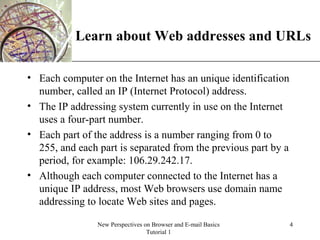 XP
New Perspectives on Browser and E-mail Basics
Tutorial 1
4
Learn about Web addresses and URLs
• Each computer on the Internet has an unique identification
number, called an IP (Internet Protocol) address.
• The IP addressing system currently in use on the Internet
uses a four-part number.
• Each part of the address is a number ranging from 0 to
255, and each part is separated from the previous part by a
period, for example: 106.29.242.17.
• Although each computer connected to the Internet has a
unique IP address, most Web browsers use domain name
addressing to locate Web sites and pages.
 