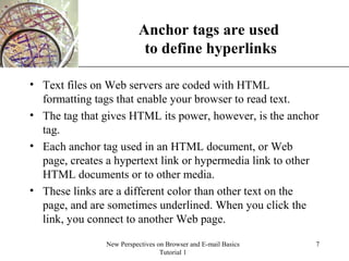 XP
New Perspectives on Browser and E-mail Basics
Tutorial 1
7
Anchor tags are used
to define hyperlinks
• Text files on Web servers are coded with HTML
formatting tags that enable your browser to read text.
• The tag that gives HTML its power, however, is the anchor
tag.
• Each anchor tag used in an HTML document, or Web
page, creates a hypertext link or hypermedia link to other
HTML documents or to other media.
• These links are a different color than other text on the
page, and are sometimes underlined. When you click the
link, you connect to another Web page.
 