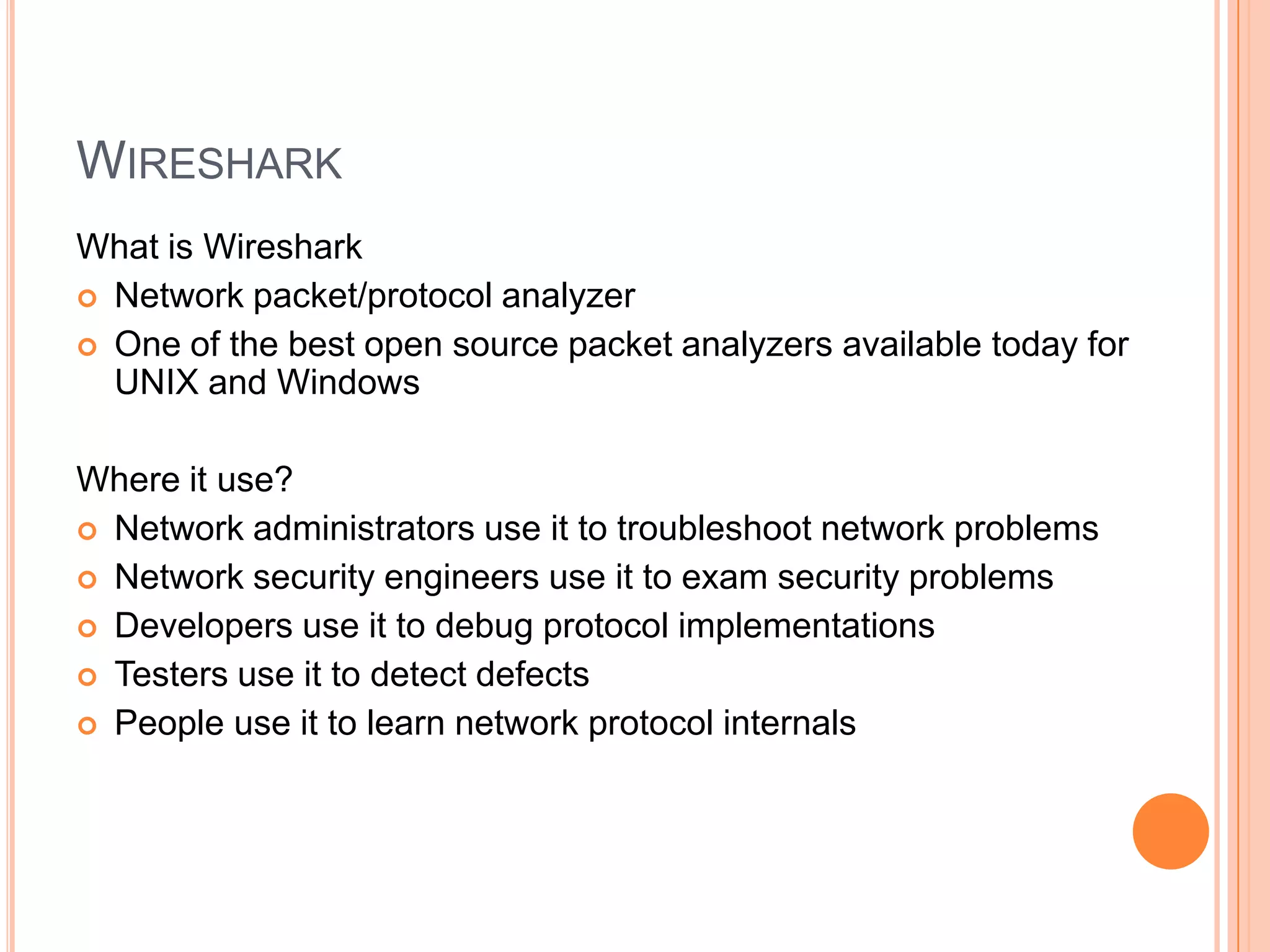 WIRESHARK
What is Wireshark
 Network packet/protocol analyzer
 One of the best open source packet analyzers available today for
UNIX and Windows
Where it use?
 Network administrators use it to troubleshoot network problems
 Network security engineers use it to exam security problems
 Developers use it to debug protocol implementations
 Testers use it to detect defects
 People use it to learn network protocol internals
 