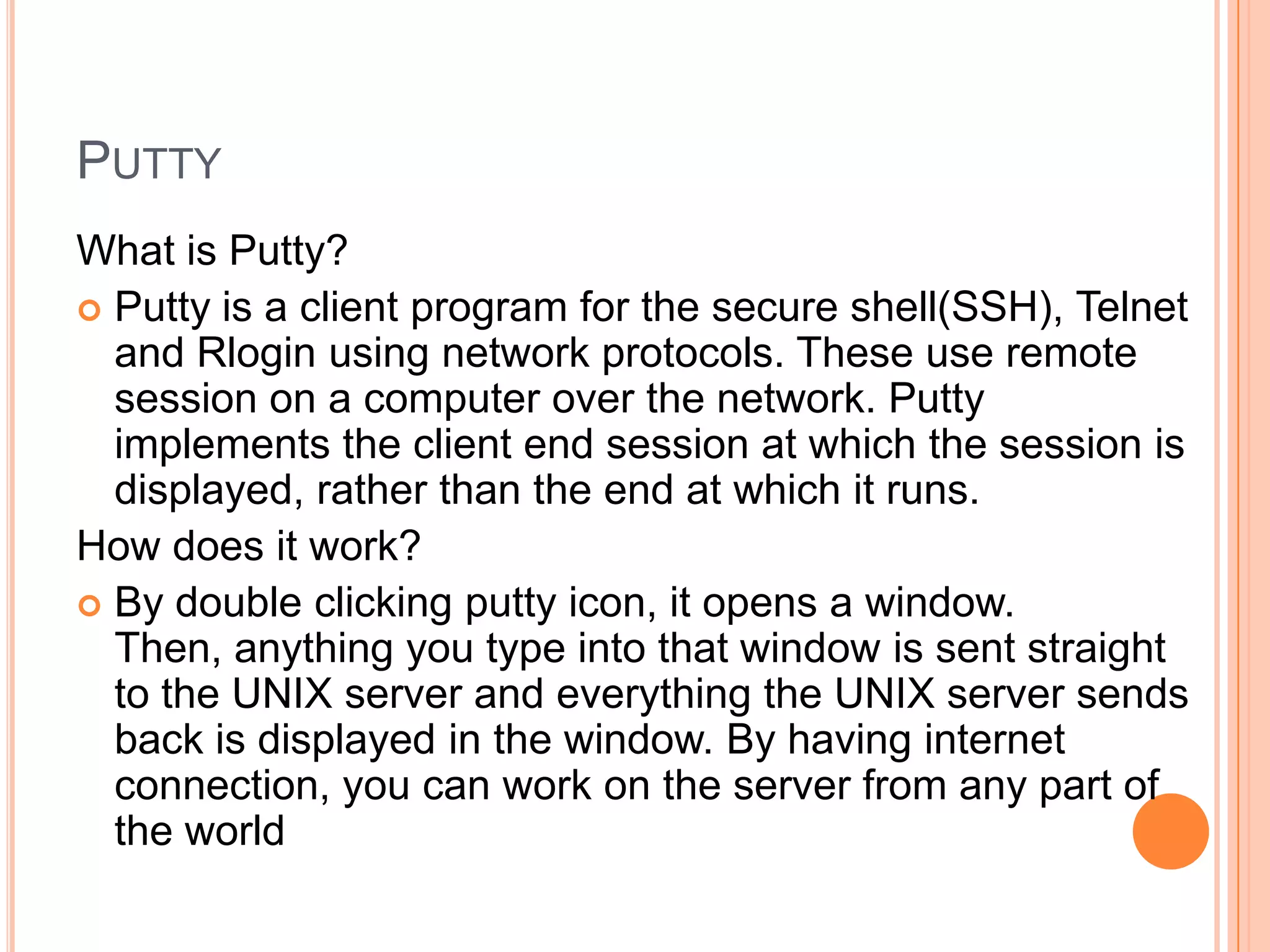 PUTTY
What is Putty?
 Putty is a client program for the secure shell(SSH), Telnet
and Rlogin using network protocols. These use remote
session on a computer over the network. Putty
implements the client end session at which the session is
displayed, rather than the end at which it runs.
How does it work?
 By double clicking putty icon, it opens a window.
Then, anything you type into that window is sent straight
to the UNIX server and everything the UNIX server sends
back is displayed in the window. By having internet
connection, you can work on the server from any part of
the world
 