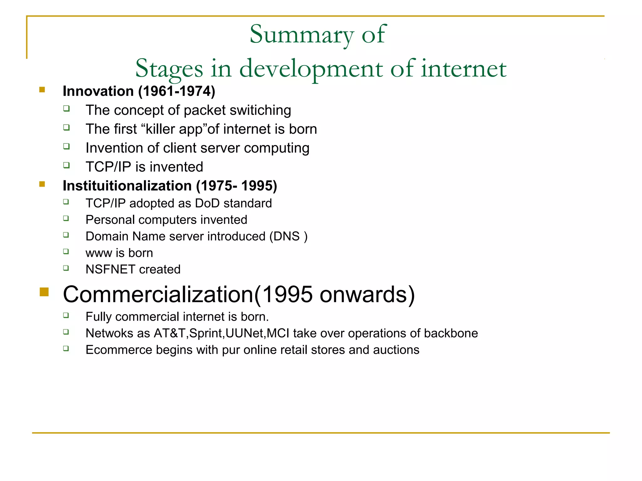 Summary of
                Stages in development of internet
   Innovation (1961-1974)
       The concept of packet switiching
       The first “killer app”of internet is born
       Invention of client server computing
       TCP/IP is invented
   Instituitionalization (1975- 1995)
       TCP/IP adopted as DoD standard
       Personal computers invented
       Domain Name server introduced (DNS )
       www is born
       NSFNET created
   Commercialization(1995 onwards)
       Fully commercial internet is born.
       Netwoks as AT&T,Sprint,UUNet,MCI take over operations of backbone
       Ecommerce begins with pur online retail stores and auctions
 